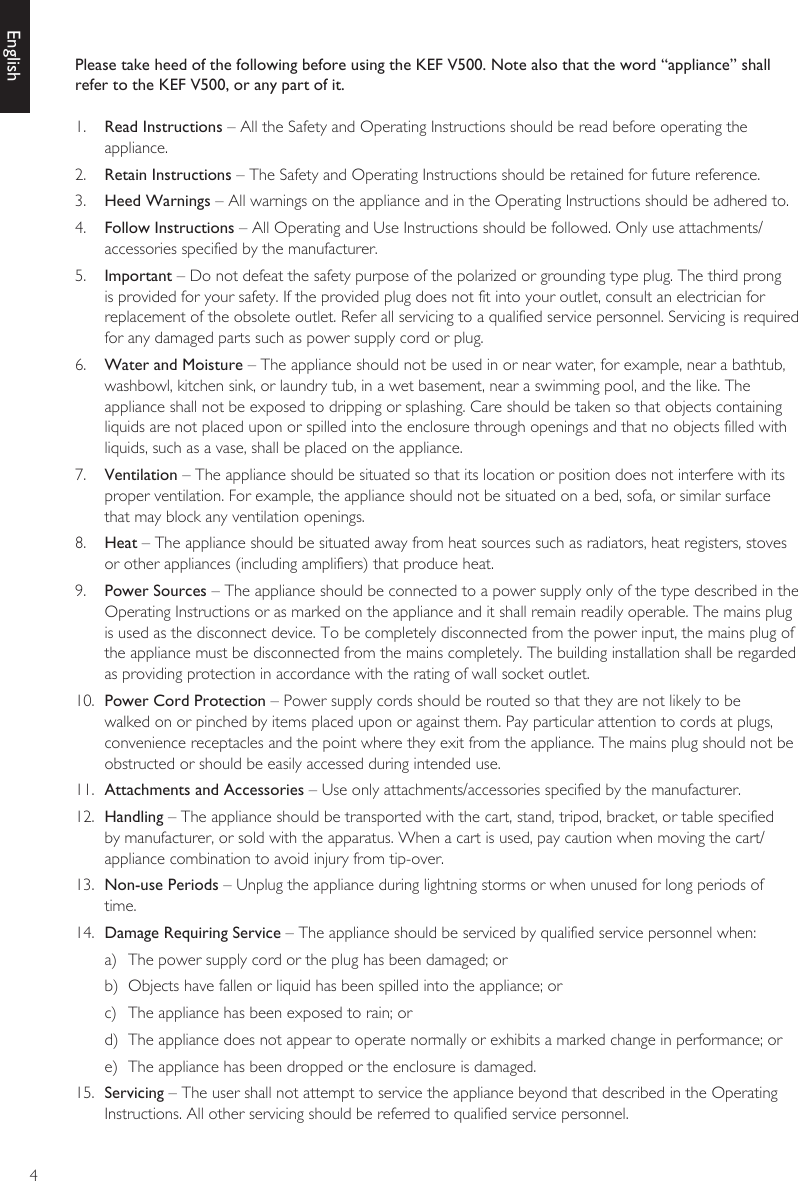 4EnglishPlease take heed of the following before using the KEF V500. Note also that the word “appliance” shall refer to the KEF V500, or any part of it.1.  Read Instructions – All the Safety and Operating Instructions should be read before operating the appliance.2.  Retain Instructions – The Safety and Operating Instructions should be retained for future reference.3.  Heed Warnings – All warnings on the appliance and in the Operating Instructions should be adhered to.4.  Follow Instructions – All Operating and Use Instructions should be followed. Only use attachments/accessories specified by the manufacturer.5.  Important – Do not defeat the safety purpose of the polarized or grounding type plug. The third prong is provided for your safety. If the provided plug does not fit into your outlet, consult an electrician for replacement of the obsolete outlet. Refer all servicing to a qualified service personnel. Servicing is required for any damaged parts such as power supply cord or plug.6.  Water and Moisture – The appliance should not be used in or near water, for example, near a bathtub, washbowl, kitchen sink, or laundry tub, in a wet basement, near a swimming pool, and the like. The appliance shall not be exposed to dripping or splashing. Care should be taken so that objects containing liquids are not placed upon or spilled into the enclosure through openings and that no objects filled with liquids, such as a vase, shall be placed on the appliance.7.  Ventilation – The appliance should be situated so that its location or position does not interfere with its proper ventilation. For example, the appliance should not be situated on a bed, sofa, or similar surface that may block any ventilation openings.8.  Heat – The appliance should be situated away from heat sources such as radiators, heat registers, stoves or other appliances (including amplifiers) that produce heat.9.  Power Sources – The appliance should be connected to a power supply only of the type described in the Operating Instructions or as marked on the appliance and it shall remain readily operable. The mains plug is used as the disconnect device. To be completely disconnected from the power input, the mains plug of the appliance must be disconnected from the mains completely. The building installation shall be regarded as providing protection in accordance with the rating of wall socket outlet.10.  Power Cord Protection – Power supply cords should be routed so that they are not likely to be walked on or pinched by items placed upon or against them. Pay particular attention to cords at plugs, convenience receptacles and the point where they exit from the appliance. The mains plug should not be obstructed or should be easily accessed during intended use.11.  Attachments and Accessories – Use only attachments/accessories specified by the manufacturer.12.  Handling – The appliance should be transported with the cart, stand, tripod, bracket, or table specified by manufacturer, or sold with the apparatus. When a cart is used, pay caution when moving the cart/ appliance combination to avoid injury from tip-over.13.  Non-use Periods – Unplug the appliance during lightning storms or when unused for long periods of time.14.  Damage Requiring Service – The appliance should be serviced by qualified service personnel when:a)  The power supply cord or the plug has been damaged; orb)  Objects have fallen or liquid has been spilled into the appliance; orc)  The appliance has been exposed to rain; ord)  The appliance does not appear to operate normally or exhibits a marked change in performance; ore)  The appliance has been dropped or the enclosure is damaged.15.  Servicing – The user shall not attempt to service the appliance beyond that described in the Operating Instructions. All other servicing should be referred to qualified service personnel.
