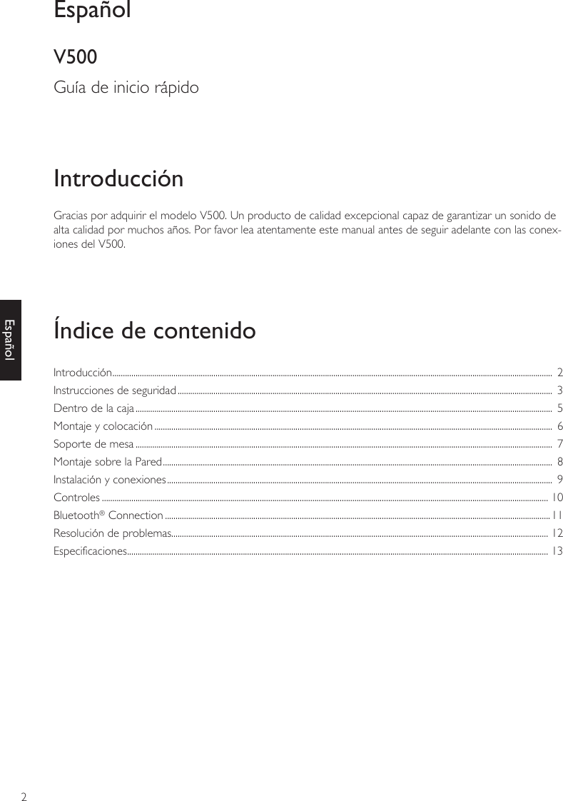 2EspañolGracias por adquirir el modelo V500. Un producto de calidad excepcional capaz de garantizar un sonido de alta calidad por muchos años. Por favor lea atentamente este manual antes de seguir adelante con las conex-iones del V500.IntroducciónÍndice de contenidoEspañolV500Guía de inicio rápidoIntroducción .................................................................................................................................................................................................................  2Instrucciones de seguridad ..................................................................................................................................................................................  3Dentro de la caja ......................................................................................................................................................................................................  5Montaje y colocación .............................................................................................................................................................................................  6Soporte de mesa ......................................................................................................................................................................................................  7Montaje sobre la Pared .........................................................................................................................................................................................  8Instalación y conexiones .......................................................................................................................................................................................  9Controles .................................................................................................................................................................................................................... 10Bluetooth® Connection .......................................................................................................................................................................................11Resolución de problemas................................................................................................................................................................................... 12Especificaciones ........................................................................................................................................................................................................ 13