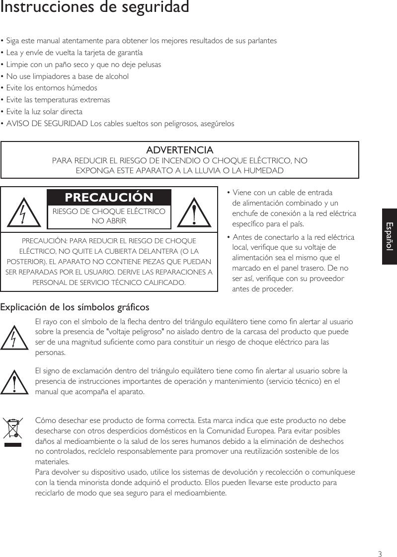 3EspañolInstrucciones de seguridad• Siga este manual atentamente para obtener los mejores resultados de sus parlantes• Lea y envíe de vuelta la tarjeta de garantía• Limpie con un paño seco y que no deje pelusas• No use limpiadores a base de alcohol• Evite los entornos húmedos• Evite las temperaturas extremas• Evite la luz solar directa• AVISO DE SEGURIDAD Los cables sueltos son peligrosos, asegúrelosADVERTENCIAPARA REDUCIR EL RIESGO DE INCENDIO O CHOQUE ELÉCTRICO, NOEXPONGA ESTE APARATO A LA LLUVIA O LA HUMEDADPRECAUCIÓN • Viene con un cable de entrada de alimentación combinado y un enchufe de conexión a la red eléctrica específico para el país.• Antes de conectarlo a la red eléctrica local, verifique que su voltaje de alimentación sea el mismo que el marcado en el panel trasero. De no ser así, verifique con su proveedor antes de proceder.RIESGO DE CHOQUE ELÉCTRICONO ABRIRPRECAUCIÓN: PARA REDUCIR EL RIESGO DE CHOQUEELÉCTRICO, NO QUITE LA CUBIERTA DELANTERA (O LAPOSTERIOR). EL APARATO NO CONTIENE PIEZAS QUE PUEDANSER REPARADAS POR EL USUARIO. DERIVE LAS REPARACIONES APERSONAL DE SERVICIO TÉCNICO CALIFICADO.Explicación de los símbolos gráficosEl rayo con el símbolo de la flecha dentro del triángulo equilátero tiene como fin alertar al usuariosobre la presencia de &quot;voltaje peligroso&quot; no aislado dentro de la carcasa del producto que puede ser de una magnitud suficiente como para constituir un riesgo de choque eléctrico para las personas.El signo de exclamación dentro del triángulo equilátero tiene como fin alertar al usuario sobre lapresencia de instrucciones importantes de operación y mantenimiento (servicio técnico) en elmanual que acompaña el aparato.Cómo desechar ese producto de forma correcta. Esta marca indica que este producto no debedesecharse con otros desperdicios domésticos en la Comunidad Europea. Para evitar posiblesdaños al medioambiente o la salud de los seres humanos debido a la eliminación de deshechosno controlados, recíclelo responsablemente para promover una reutilización sostenible de losmateriales.Para devolver su dispositivo usado, utilice los sistemas de devolución y recolección o comuníquesecon la tienda minorista donde adquirió el producto. Ellos pueden llevarse este producto para reciclarlo de modo que sea seguro para el medioambiente.