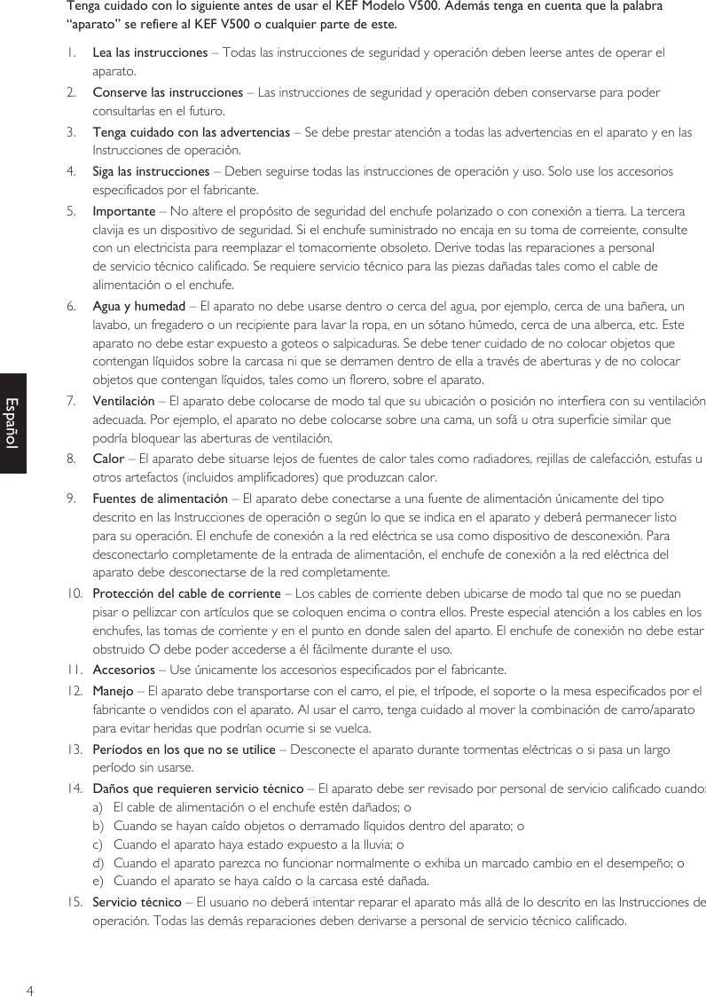 4EspañolTenga cuidado con lo siguiente antes de usar el KEF Modelo V500. Además tenga en cuenta que la palabra “aparato” se refiere al KEF V500 o cualquier parte de este.1.  Lea las instrucciones – Todas las instrucciones de seguridad y operación deben leerse antes de operar el aparato.2.  Conserve las instrucciones – Las instrucciones de seguridad y operación deben conservarse para poder consultarlas en el futuro.3.  Tenga cuidado con las advertencias – Se debe prestar atención a todas las advertencias en el aparato y en las Instrucciones de operación.4.  Siga las instrucciones – Deben seguirse todas las instrucciones de operación y uso. Solo use los accesorios especificados por el fabricante.5.  Importante – No altere el propósito de seguridad del enchufe polarizado o con conexión a tierra. La tercera clavija es un dispositivo de seguridad. Si el enchufe suministrado no encaja en su toma de correiente, consulte con un electricista para reemplazar el tomacorriente obsoleto. Derive todas las reparaciones a personal de servicio técnico calificado. Se requiere servicio técnico para las piezas dañadas tales como el cable de alimentación o el enchufe.6.  Agua y humedad – El aparato no debe usarse dentro o cerca del agua, por ejemplo, cerca de una bañera, un lavabo, un fregadero o un recipiente para lavar la ropa, en un sótano húmedo, cerca de una alberca, etc. Este aparato no debe estar expuesto a goteos o salpicaduras. Se debe tener cuidado de no colocar objetos que contengan líquidos sobre la carcasa ni que se derramen dentro de ella a través de aberturas y de no colocar objetos que contengan líquidos, tales como un florero, sobre el aparato.7.  Ventilación – El aparato debe colocarse de modo tal que su ubicación o posición no interfiera con su ventilación adecuada. Por ejemplo, el aparato no debe colocarse sobre una cama, un sofá u otra superficie similar que podría bloquear las aberturas de ventilación.8.  Calor – El aparato debe situarse lejos de fuentes de calor tales como radiadores, rejillas de calefacción, estufas u otros artefactos (incluidos amplificadores) que produzcan calor.9.  Fuentes de alimentación – El aparato debe conectarse a una fuente de alimentación únicamente del tipo descrito en las Instrucciones de operación o según lo que se indica en el aparato y deberá permanecer listo para su operación. El enchufe de conexión a la red eléctrica se usa como dispositivo de desconexión. Para desconectarlo completamente de la entrada de alimentación, el enchufe de conexión a la red eléctrica del aparato debe desconectarse de la red completamente.10.  Protección del cable de corriente – Los cables de corriente deben ubicarse de modo tal que no se puedan pisar o pellizcar con artículos que se coloquen encima o contra ellos. Preste especial atención a los cables en los enchufes, las tomas de corriente y en el punto en donde salen del aparto. El enchufe de conexión no debe estar obstruido O debe poder accederse a él fácilmente durante el uso.11.  Accesorios – Use únicamente los accesorios especificados por el fabricante.12.  Manejo – El aparato debe transportarse con el carro, el pie, el trípode, el soporte o la mesa especificados por el fabricante o vendidos con el aparato. Al usar el carro, tenga cuidado al mover la combinación de carro/aparato para evitar heridas que podrían ocurrie si se vuelca.13.  Períodos en los que no se utilice – Desconecte el aparato durante tormentas eléctricas o si pasa un largo período sin usarse.14.  Daños que requieren servicio técnico – El aparato debe ser revisado por personal de servicio calificado cuando:a)  El cable de alimentación o el enchufe estén dañados; ob)  Cuando se hayan caído objetos o derramado líquidos dentro del aparato; oc)  Cuando el aparato haya estado expuesto a la lluvia; od)  Cuando el aparato parezca no funcionar normalmente o exhiba un marcado cambio en el desempeño; oe)  Cuando el aparato se haya caído o la carcasa esté dañada.15.  Servicio técnico – El usuario no deberá intentar reparar el aparato más allá de lo descrito en las Instrucciones de operación. Todas las demás reparaciones deben derivarse a personal de servicio técnico calificado.