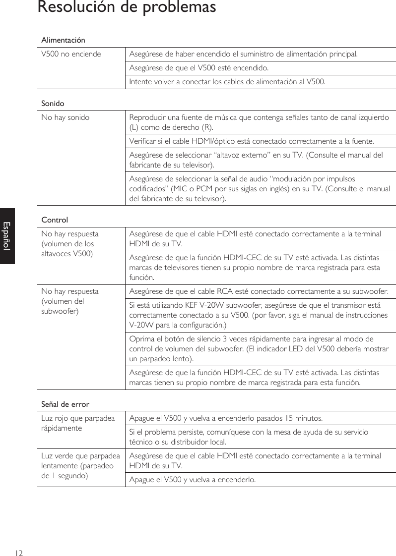 12EspañolResolución de problemasAlimentaciónV500 no enciende Asegúrese de haber encendido el suministro de alimentación principal.Asegúrese de que el V500 esté encendido.Intente volver a conectar los cables de alimentación al V500.SonidoNo hay sonido Reproducir una fuente de música que contenga señales tanto de canal izquierdo (L) como de derecho (R).Verificar si el cable HDMI/óptico está conectado correctamente a la fuente.Asegúrese de seleccionar “altavoz externo” en su TV. (Consulte el manual del fabricante de su televisor).Asegúrese de seleccionar la señal de audio “modulación por impulsos codificados” (MIC o PCM por sus siglas en inglés) en su TV. (Consulte el manual del fabricante de su televisor).ControlNo hay respuesta (volumen de los altavoces V500)Asegúrese de que el cable HDMI esté conectado correctamente a la terminal HDMI de su TV.Asegúrese de que la función HDMI-CEC de su TV esté activada. Las distintas marcas de televisores tienen su propio nombre de marca registrada para esta función.No hay respuesta (volumen del subwoofer)Asegúrese de que el cable RCA esté conectado correctamente a su subwoofer.Si está utilizando KEF V-20W subwoofer, asegúrese de que el transmisor está correctamente conectado a su V500. (por favor, siga el manual de instrucciones V-20W para la configuración.)Oprima el botón de silencio 3 veces rápidamente para ingresar al modo de control de volumen del subwoofer. (El indicador LED del V500 debería mostrar un parpadeo lento).Asegúrese de que la función HDMI-CEC de su TV esté activada. Las distintas marcas tienen su propio nombre de marca registrada para esta función.Señal de errorLuz rojo que parpadea rápidamenteApague el V500 y vuelva a encenderlo pasados 15 minutos.Si el problema persiste, comuníquese con la mesa de ayuda de su servicio técnico o su distribuidor local.Luz verde que parpadea lentamente (parpadeo de 1 segundo)Asegúrese de que el cable HDMI esté conectado correctamente a la terminal HDMI de su TV.Apague el V500 y vuelva a encenderlo.