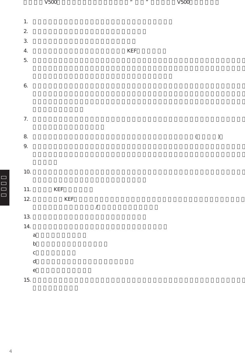 4簡體中文請在使用V500之前務必留意以下指引。注意，“本機”在這里是指V500或其中部分。1.  在對本機進行操作之前，必須閱讀所有安全信息和操作說明。2.  務必保留所有安全信息和操作說明以備日后參考。3.  必須遵守本機和操作說明上的所有警告信息。4.  必須遵守所有操作和使用說明。只能使用KEF規定的附件。5.  切勿讓分了極性的或接地型的插頭失去安全效用。第三插腳是用于安全目的的。如果跟機提供的插頭與您的插座不匹配，請咨詢電工、更換不適用的插座。請將所有維修事項交給合格維修人員完成。對于受損的零件如電源線或插頭，必須進行維修。6.  不準在近水地方使用本機，例如在靠近浴缸、洗手盆、廚房洗滌盆或洗衣盆的地方，或在潮濕的地庫內，或靠近泳池的地方使用本機。本機不得暴露于滴水或濺水中。必須注意，不要將裝有液體的物品放置在本機上，不要讓液體由機箱的開口處進入機內。本機上不應放置諸如花瓶一類的裝液體的物品。7.  本機應安裝或放置在不影響正常通風的位置上使用，例如不應將其放在可能堵塞其通風孔的睡床、沙發、毯子或類似表面上。8.  本機的安裝位置應遠離熱源，例如暖爐、加熱器、火爐或其他產熱裝置(包括功放)。9.  本機的操作說明或本機上的標識都有對電源要求的描述，只能連接符合此要求的電源，并且要保證便于操作。電源插頭是斷開電源的裝置，為了完全斷開電源，必須將本機的插頭完全拔出電源插座。10. 布置電源線時，確保電源線不被踩踏或擠壓，尤其要注意插頭、轉接插座及接出本機處的電源線部分。必須確保電源插頭不被阻擋，便于操作。11. 只能使用KEF規定的附件。12. 本機只能使用KEF規定的或跟機提供的推車、架子、三角架或桌子進行搬運。在使用推車搬運時，必須注意整體移動推車/本機，避免翻倒引起傷害。13. 雷雨天或長期閑置不用時，必須將電源插頭拔掉。14. 本機在發生下列情形時，必須交給合格維修人員進行維修：a）電源線或插頭損壞，b）有異物掉進或液體濺入本機，c）本機受到雨淋，d）本機運行不正常或性能上出現明顯變化，e）本機墜落或機箱受損。15. 用戶不得試圖對本機進行操作說明所描述的之外的維修操作。所有其它的維修事項必須交給合格的維修人員進行。