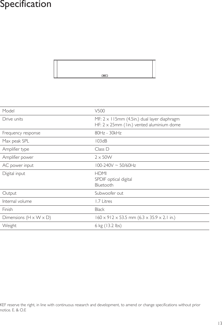 13SpecificationKEF reserve the right, in line with continuous research and development, to amend or change specifications without prior notice. E. &amp; O.EModel  V500Drive units MF: 2 x 115mm (4.5in.) dual layer diaphragm HF: 2 x 25mm (1in.) vented aluminium domeFrequency response 80Hz - 30kHzMax peak SPL 103dBAmplifier type Class DAmplifier power 2 x 50WAC power input 100-240V ~ 50/60HzDigital input HDMISPDIF optical digitalBluetoothOutput Subwoofer outInternal volume 1.7 LitresFinish BlackDimensions (H x W x D) 160 x 912 x 53.5 mm (6.3 x 35.9 x 2.1 in.)Weight 6 kg (13.2 lbs)