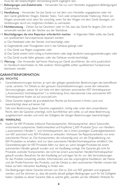 8muss bei der beabsichtigten Verwendung leicht zugänglich sein.11. Befestigungen und Zubehörteile – Verwenden Sie nur vom Hersteller angegebene Befestigungen/Zubehörteile.12. Handhabung – Verwenden Sie das Gerät nur mit dem vom Hersteller angegebenen oder mit dem Gerät gelieferten Wagen, Ständer, Stativ, Tisch oder entsprechender Halterung. Wenn ein Wagen verwendet wird, seien Sie vorsichtig, wenn Sie den Wagen mit dem Gerät bewegen, um Verletzungen durch ein mögliches Umfallen zu vermeiden.13. Nichtbenutzung – Ziehen Sie bei Gewittern oder im Fall, dass das Gerät für längere Zeit nicht verwendet werden soll, den Stecker aus der Steckdose.14. Beschädigungen, die eine Reparatur erforderlich machen – In folgenden Fällen sollte das Gerät von qualifiziertem Servicepersonal repariert werden:a) Das Netzkabel oder der Stecker sind beschädigt; oderb) Gegenstände oder Flüssigkeiten sind in das Gehäuse gelangt; oderc) Das Gerät war Regen ausgesetzt; oderd) Das Gerät scheint nicht richtig zu funktionieren oder zeigt deutliche Leistungsveränderungen; odere) Das Gerät wurde fallen gelassen, oder das Gehäuse wurde beschädigt.15. Wartung – Der Anwender darf keine Wartung am Gerät durchführen, die nicht ausdrücklich im Handbuch beschrieben ist. Alle anderen Wartungsfälle sollten qualifiziertem Fachpersonal überlassen werden.GARANTIEINFORMATION(A)  WICHTIG1.   Garantiebestimmungen können, je nach den gültigen gesetzlichen Bestimmungen des betroffenen Lands, variieren. Für Details zu den genauen Garantiebestimmungen, sowie den relevanten Servicevorgängen, setzen Sie sich bitte mit dem nächsten autorisierten KEF-Vertriebspartner („Autorisierte(r) Vertriebspartner“) in Verbindung. Eine internationale Liste autorisierter KEF-Vertriebspartner finden sie auf www.kef.com2.   Diese Garantie ergänzt die grundsätzlichen Rechte als Konsument in Ihrem Land und beeinträchtigt diese auf keinen Fall.3.   Falls eine Bestimmung dieser Garantie ungesetzlich, nichtig oder unter dem anwendbaren Recht, dem die Garantie unterliegt, nicht durchführbar sein sollte, so soll diese Bestimmung ausgeklammert werden und nicht die Gültigkeit der übrigen Bestimmungen beeinträchtigen.(B)  WARNUNG 4.   Kaufen Sie KEF-Produkte (inklusive Passivlautsprecher, Aktivlautsprecher, aktive Subwoofer, motorisierte Lautsprecher, Elektronikartikel und Kopfhörer [„KEF-Produkte“])nur von Händlern („autorisierte(r) Händler“)  und Vertriebspartnern, die in ihrem jeweiligen Zuständigkeitsbereich von KEF autorisiert sind, KEF-Produkte zu verkaufen. Vertrauen Sie Reparaturarbeiten nur einer autorisierten Person an. Die Komponenten, die notwendig sind, um die Originalleistung von KEF-Produkten zu erhalten, sind nur über autorisierte Händler/Vertriebspartner erhältlich. Die Garantieleistungen für KEF-Produkte fallen nur dann an, wenn besagte Produkte bei einem autorisierten Händler gekauft wurden und  ein Kaufbeleg vorliegt. Die Garantie gilt nicht für Produkte und/oder Komponenten, die nicht bei einem autorisierten Händler/Vertriebspartner gekauft wurden. Bewahren Sie den Kaufbeleg auf und legen Sie ihn vor, falls Serviceleistungen für das Produkt notwendig werden. Informationen wie das ursprüngliche Kaufdatum, der Name und die Model-Nummer des Produkts, und die Details zu dem autorisierten Händler müssen klar lesbar auf dem relevanten Kaufbeleg zu finden sein.5.   Die Bedingungen dieser Garantie können von Zeit zu Zeit von KEF geändert und angepasst werden, und Sie stimmen zu, dass die jeweils aktuell gültigen Bedingungen auch für Sie Gültigkeit haben. Updates zu dieser Garantie (falls es welche gibt), werden auf der offiziellen Website für 
