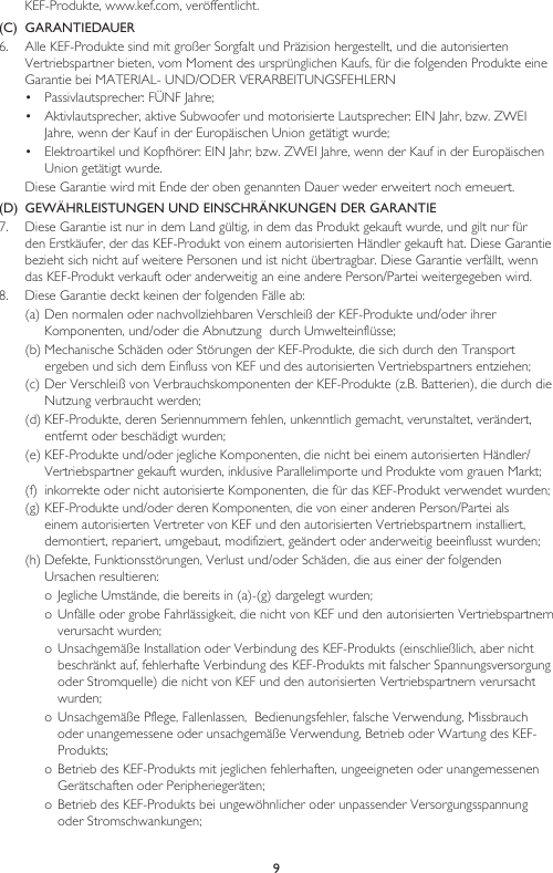 9KEF-Produkte, www.kef.com, veröffentlicht. (C)  GARANTIEDAUER6.   Alle KEF-Produkte sind mit großer Sorgfalt und Präzision hergestellt, und die autorisierten Vertriebspartner bieten, vom Moment des ursprünglichen Kaufs, für die folgenden Produkte eine Garantie bei MATERIAL- UND/ODER VERARBEITUNGSFEHLERN•  Passivlautsprecher: FÜNF Jahre;•  Aktivlautsprecher, aktive Subwoofer und motorisierte Lautsprecher: EIN Jahr, bzw. ZWEI Jahre, wenn der Kauf in der Europäischen Union getätigt wurde;•  Elektroartikel und Kopfhörer: EIN Jahr; bzw. ZWEI Jahre, wenn der Kauf in der Europäischen Union getätigt wurde.  Diese Garantie wird mit Ende der oben genannten Dauer weder erweitert noch erneuert.(D)  GEWÄHRLEISTUNGEN UND EINSCHRÄNKUNGEN DER GARANTIE7.  Diese Garantie ist nur in dem Land gültig, in dem das Produkt gekauft wurde, und gilt nur für den Erstkäufer, der das KEF-Produkt von einem autorisierten Händler gekauft hat. Diese Garantie bezieht sich nicht auf weitere Personen und ist nicht übertragbar. Diese Garantie verfällt, wenn das KEF-Produkt verkauft oder anderweitig an eine andere Person/Partei weitergegeben wird.8.  Diese Garantie deckt keinen der folgenden Fälle ab:(a) Den normalen oder nachvollziehbaren Verschleiß der KEF-Produkte und/oder ihrer Komponenten, und/oder die Abnutzung  durch Umwelteinflüsse;(b) Mechanische Schäden oder Störungen der KEF-Produkte, die sich durch den Transport ergeben und sich dem Einfluss von KEF und des autorisierten Vertriebspartners entziehen;(c) Der Verschleiß von Verbrauchskomponenten der KEF-Produkte (z.B. Batterien), die durch die Nutzung verbraucht werden;(d) KEF-Produkte, deren Seriennummern fehlen, unkenntlich gemacht, verunstaltet, verändert, entfernt oder beschädigt wurden;(e) KEF-Produkte und/oder jegliche Komponenten, die nicht bei einem autorisierten Händler/Vertriebspartner gekauft wurden, inklusive Parallelimporte und Produkte vom grauen Markt;(f)  inkorrekte oder nicht autorisierte Komponenten, die für das KEF-Produkt verwendet wurden;(g) KEF-Produkte und/oder deren Komponenten, die von einer anderen Person/Partei als einem autorisierten Vertreter von KEF und den autorisierten Vertriebspartnern installiert, demontiert, repariert, umgebaut, modifiziert, geändert oder anderweitig beeinflusst wurden;(h) Defekte, Funktionsstörungen, Verlust und/oder Schäden, die aus einer der folgenden Ursachen resultieren:o Jegliche Umstände, die bereits in (a)-(g) dargelegt wurden;o Unfälle oder grobe Fahrlässigkeit, die nicht von KEF und den autorisierten Vertriebspartnern verursacht wurden;o Unsachgemäße Installation oder Verbindung des KEF-Produkts (einschließlich, aber nicht beschränkt auf, fehlerhafte Verbindung des KEF-Produkts mit falscher Spannungsversorgung oder Stromquelle) die nicht von KEF und den autorisierten Vertriebspartnern verursacht wurden;o Unsachgemäße Pflege, Fallenlassen,  Bedienungsfehler, falsche Verwendung, Missbrauch oder unangemessene oder unsachgemäße Verwendung, Betrieb oder Wartung des KEF-Produkts;o Betrieb des KEF-Produkts mit jeglichen fehlerhaften, ungeeigneten oder unangemessenen Gerätschaften oder Peripheriegeräten;o Betrieb des KEF-Produkts bei ungewöhnlicher oder unpassender Versorgungsspannung oder Stromschwankungen;