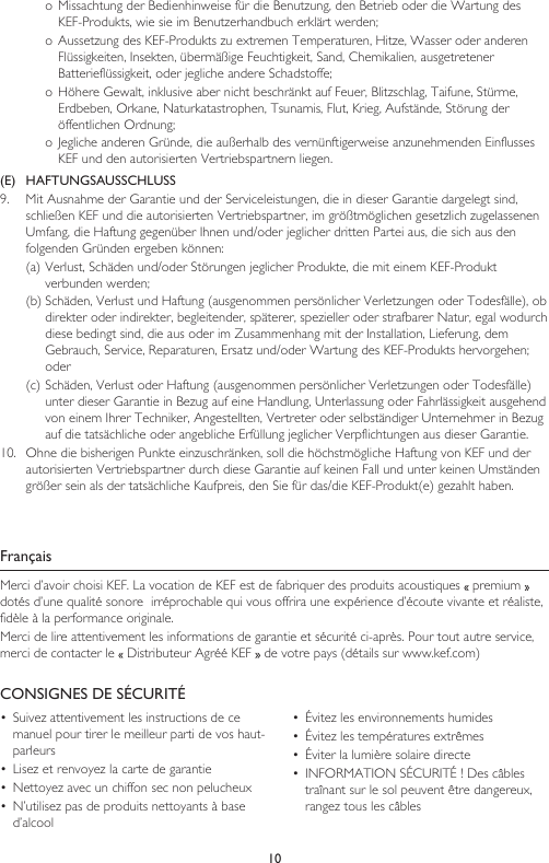 10o Missachtung der Bedienhinweise für die Benutzung, den Betrieb oder die Wartung des KEF-Produkts, wie sie im Benutzerhandbuch erklärt werden;o Aussetzung des KEF-Produkts zu extremen Temperaturen, Hitze, Wasser oder anderen Flüssigkeiten, Insekten, übermäßige Feuchtigkeit, Sand, Chemikalien, ausgetretener Batterieflüssigkeit, oder jegliche andere Schadstoffe;o Höhere Gewalt, inklusive aber nicht beschränkt auf Feuer, Blitzschlag, Taifune, Stürme, Erdbeben, Orkane, Naturkatastrophen, Tsunamis, Flut, Krieg, Aufstände, Störung der öffentlichen Ordnung;o Jegliche anderen Gründe, die außerhalb des vernünftigerweise anzunehmenden Einflusses KEF und den autorisierten Vertriebspartnern liegen.(E)   HAFTUNGSAUSSCHLUSS9.  Mit Ausnahme der Garantie und der Serviceleistungen, die in dieser Garantie dargelegt sind, schließen KEF und die autorisierten Vertriebspartner, im größtmöglichen gesetzlich zugelassenen Umfang, die Haftung gegenüber Ihnen und/oder jeglicher dritten Partei aus, die sich aus den folgenden Gründen ergeben können:(a) Verlust, Schäden und/oder Störungen jeglicher Produkte, die mit einem KEF-Produkt verbunden werden;(b) Schäden, Verlust und Haftung (ausgenommen persönlicher Verletzungen oder Todesfälle), ob direkter oder indirekter, begleitender, späterer, spezieller oder strafbarer Natur, egal wodurch diese bedingt sind, die aus oder im Zusammenhang mit der Installation, Lieferung, dem Gebrauch, Service, Reparaturen, Ersatz und/oder Wartung des KEF-Produkts hervorgehen; oder(c) Schäden, Verlust oder Haftung (ausgenommen persönlicher Verletzungen oder Todesfälle) unter dieser Garantie in Bezug auf eine Handlung, Unterlassung oder Fahrlässigkeit ausgehend von einem Ihrer Techniker, Angestellten, Vertreter oder selbständiger Unternehmer in Bezug auf die tatsächliche oder angebliche Erfüllung jeglicher Verpflichtungen aus dieser Garantie.10.  Ohne die bisherigen Punkte einzuschränken, soll die höchstmögliche Haftung von KEF und der autorisierten Vertriebspartner durch diese Garantie auf keinen Fall und unter keinen Umständen größer sein als der tatsächliche Kaufpreis, den Sie für das/die KEF-Produkt(e) gezahlt haben.FrançaisMerci d’avoir choisi KEF. La vocation de KEF est de fabriquer des produits acoustiques   premium   dotés d’une qualité sonore  irréprochable qui vous offrira une expérience d’écoute vivante et réaliste, fidèle à la performance originale.Merci de lire attentivement les informations de garantie et sécurité ci-après. Pour tout autre service, merci de contacter le   Distributeur Agréé KEF   de votre pays (détails sur www.kef.com)CONSIGNES DE SÉCURITÉ•  Suivez attentivement les instructions de ce manuel pour tirer le meilleur parti de vos haut-parleurs•  Lisez et renvoyez la carte de garantie•  Nettoyez avec un chiffon sec non pelucheux•  N’utilisez pas de produits nettoyants à base d’alcool•  Évitez les environnements humides•  Évitez les températures extrêmes•  Éviter la lumière solaire directe•  INFORMATION SÉCURITÉ ! Des câbles traînant sur le sol peuvent être dangereux, rangez tous les câbles