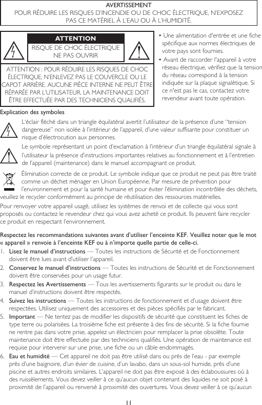 11AVERTISSEMENTPOUR RÉDUIRE LES RISQUES D’INCENDIE OU DE CHOC ÉLECTRIQUE, N’EXPOSEZ PAS CE MATÉRIEL À L’EAU OU À L’HUMIDITÉ.ATTENTIONRISQUE DE CHOC ÉLECTRIQUENE PAS OUVRIR• Une alimentation d&apos;entrée et une fiche spécifique aux normes électriques de votre pays sont fournies.• Avant de raccorder l&apos;appareil à votre réseau électrique, vérifiez que la tension du réseau correspond à la tension indiquée sur la plaque signalétique. Si ce n&apos;est pas le cas, contactez votre revendeur avant toute opération.ATTENTION : POUR RÉDUIRE LES RISQUES DE CHOCÉLECTRIQUE, N’ENLEVEZ PAS LE COUVERCLE OU LECAPOT ARRIÈRE. AUCUNE PIÈCE INTERNE NE PEUT ÊTRERÉPARÉE PAR L’UTILISATEUR. LA MAINTENANCE DOIT ÊTRE EFFECTUÉE PAR DES TECHNICIENS QUALIFIÉS.Explication des symbolesL‘éclair fléché dans un triangle équilatéral avertit l’utilisateur de la présence d’une “tension dangereuse” non isolée à l’intérieur de l’appareil, d’une valeur suffisante pour constituer un risque d’électrocution aux personnes.Le symbole représentant un point d’exclamation à l’intérieur d’un triangle équilatéral signale àl’utilisateur la présence d’instructions importantes relatives au fonctionnement et à l’entretien de l’appareil (maintenance) dans le manuel accompagnant ce produit.Élimination correcte de ce produit. Le symbole indique que ce produit ne peut pas être traité comme un déchet ménager en Union Européenne. Par mesure de prévention pour l’environnement et pour la santé humaine et pour éviter l’élimination incontrôlée des déchets, veuillez le recycler conformément au principe de réutilisation des ressources matérielles.Pour renvoyer votre appareil usagé, utilisez les systèmes de renvoi et de collecte qui vous sont proposés ou contactez le revendeur chez qui vous avez acheté ce produit. Ils peuvent faire recycler ce produit en respectant l’environnement.Respectez les recommandations suivantes avant d’utiliser l’enceinte KEF. Veuillez noter que le mot « appareil » renvoie à l’enceinte KEF ou à n’importe quelle partie de celle-ci.1.  Lisez le manuel d’instructions — Toutes les instructions de Sécurité et de Fonctionnement doivent être lues avant d’utiliser l’appareil.2.  Conservez le manuel d’instructions — Toutes les instructions de Sécurité et de Fonctionnement doivent être conservées pour un usage futur.3.  Respectez les Avertissements — Tous les avertissements figurants sur le produit ou dans le manuel d’instructions doivent être respectés.4.  Suivez les instructions — Toutes les instructions de fonctionnement et d’usage doivent être respectées. Utilisez uniquement des accessoires et des pièces spécifiés par le fabricant.5.  Important — Ne tentez pas de modifier les dispositifs de sécurité que constituent les fiches de type terre ou polarisées. La troisième fiche est présente à des fins de sécurité. Si la fiche fournie ne rentre pas dans votre prise, appelez un électricien pour remplacer la prise obsolète. Toute maintenance doit être effectuée par des techniciens qualifiés. Une opération de maintenance est requise pour intervenir sur une prise, une fiche ou un câble endommagés.6.  Eau et humidité — Cet appareil ne doit pas être utilisé dans ou près de l’eau - par exemple près d’une baignoire, d’un évier de cuisine, d’un lavabo, dans un sous-sol humide, près d’une piscine et autres endroits similaires. L’appareil ne doit pas être exposé à des éclaboussures où à des ruissèlements. Vous devez veiller à ce qu’aucun objet contenant des liquides ne soit posé à proximité de l’appareil ou renversé à proximité des ouvertures. Vous devez veiller à ce qu’aucun 