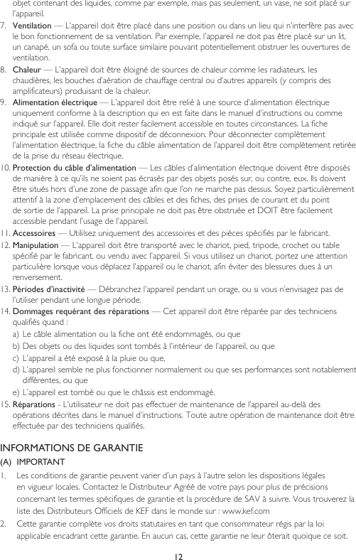 12objet contenant des liquides, comme par exemple, mais pas seulement, un vase, ne soit placé sur l’appareil.7.  Ventilation — L’appareil doit être placé dans une position ou dans un lieu qui n’interfère pas avec le bon fonctionnement de sa ventilation. Par exemple, l’appareil ne doit pas être placé sur un lit, un canapé, un sofa ou toute surface similaire pouvant potentiellement obstruer les ouvertures de ventilation.8.  Chaleur — L’appareil doit être éloigné de sources de chaleur comme les radiateurs, les chaudières, les bouches d’aération de chauffage central ou d’autres appareils (y compris des amplificateurs) produisant de la chaleur.9.  Alimentation électrique — L’appareil doit être relié à une source d’alimentation électrique uniquement conforme à la description qui en est faite dans le manuel d’instructions ou comme indiqué sur l’appareil. Elle doit rester facilement accessible en toutes circonstances. La fiche principale est utilisée comme dispositif de déconnexion. Pour déconnecter complètement l’alimentation électrique, la fiche du câble alimentation de l’appareil doit être complètement retirée de la prise du réseau électrique.10. Protection du câble d’alimentation — Les câbles d’alimentation électrique doivent être disposés de manière à ce qu’ils ne soient pas écrasés par des objets posés sur, ou contre, eux. Ils doivent être situés hors d’une zone de passage afin que l’on ne marche pas dessus. Soyez particulièrement attentif à la zone d’emplacement des câbles et des fiches, des prises de courant et du point de sortie de l’appareil. La prise principale ne doit pas être obstruée et DOIT être facilement accessible pendant l’usage de l’appareil.11. Accessoires — Utililsez uniquement des accessoires et des pièces spécifiés par le fabricant.12. Manipulation — L’appareil doit être transporté avec le chariot, pied, tripode, crochet ou table spécifié par le fabricant, ou vendu avec l’appareil. Si vous utilisez un chariot, portez une attention particulière lorsque vous déplacez l’appareil ou le chariot, afin éviter des blessures dues à un renversement.13. Périodes d’inactivité — Débranchez l’appareil pendant un orage, ou si vous n’envisagez pas de l’utiliser pendant une longue période.14. Dommages requérant des réparations — Cet appareil doit être réparée par des techniciens qualifiés quand :a) Le câble alimentation ou la fiche ont été endommagés, ou queb) Des objets ou des liquides sont tombés à l’intérieur de l’appareil, ou quec) L’appareil a été exposé à la pluie ou que,d) L’appareil semble ne plus fonctionner normalement ou que ses performances sont notablement différentes, ou quee) L’appareil est tombé ou que le châssis est endommagé.15. Réparations - L’utilisateur ne doit pas effectuer de maintenance de l’appareil au-delà des opérations décrites dans le manuel d’instructions. Toute autre opération de maintenance doit être effectuée par des techniciens qualifiés.INFORMATIONS DE GARANTIE(A)  IMPORTANT1.   Les conditions de garantie peuvent varier d’un pays à l’autre selon les dispositions légales en vigueur locales. Contactez le Distributeur Agréé de votre pays pour plus de précisions concernant les termes spécifiques de garantie et la procédure de SAV à suivre. Vous trouverez la liste des Distributeurs Officiels de KEF dans le monde sur : www.kef.com2.   Cette garantie complète vos droits statutaires en tant que consommateur régis par la loi applicable encadrant cette garantie. En aucun cas, cette garantie ne leur ôterait quoique ce soit.