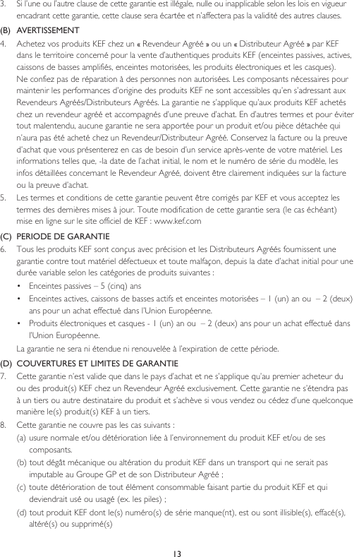 133.   Si l’une ou l’autre clause de cette garantie est illégale, nulle ou inapplicable selon les lois en vigueur encadrant cette garantie, cette clause sera écartée et n’affectera pas la validité des autres clauses.(B)  AVERTISSEMENT 4.   Achetez vos produits KEF chez un   Revendeur Agréé   ou un   Distributeur Agréé   par KEF dans le territoire concerné pour la vente d’authentiques produits KEF (enceintes passives, actives, caissons de basses amplifiés, enceintes motorisées, les produits électroniques et les casques).  Ne confiez pas de réparation à des personnes non autorisées. Les composants nécessaires pour maintenir les performances d’origine des produits KEF ne sont accessibles qu’en s’adressant aux Revendeurs Agréés/Distributeurs Agréés. La garantie ne s’applique qu’aux produits KEF achetés chez un revendeur agréé et accompagnés d’une preuve d’achat. En d’autres termes et pour éviter tout malentendu, aucune garantie ne sera apportée pour un produit et/ou pièce détachée qui n’aura pas été acheté chez un Revendeur/Distributeur Agréé. Conservez la facture ou la preuve  d’achat que vous présenterez en cas de besoin d’un service après-vente de votre matériel. Les informations telles que, -la date de l’achat initial, le nom et le numéro de série du modèle, les infos détaillées concernant le Revendeur Agréé, doivent être clairement indiquées sur la facture ou la preuve d’achat.5.   Les termes et conditions de cette garantie peuvent être corrigés par KEF et vous acceptez les termes des dernières mises à jour. Toute modification de cette garantie sera (le cas échéant) mise en ligne sur le site officiel de KEF : www.kef.com(C)  PERIODE DE GARANTIE6.  Tous les produits KEF sont conçus avec précision et les Distributeurs Agréés fournissent une garantie contre tout matériel défectueux et toute malfaçon, depuis la date d’achat initial pour une durée variable selon les catégories de produits suivantes :•  Enceintes passives – 5 (cinq) ans•  Enceintes actives, caissons de basses actifs et enceintes motorisées – 1 (un) an ou  – 2 (deux) ans pour un achat effectué dans l’Union Européenne.•  Produits électroniques et casques - 1 (un) an ou  – 2 (deux) ans pour un achat effectué dans l’Union Européenne.  La garantie ne sera ni étendue ni renouvelée à l’expiration de cette période.(D)  COUVERTURES ET LIMITES DE GARANTIE7.   Cette garantie n’est valide que dans le pays d’achat et ne s’applique qu’au premier acheteur du ou des produit(s) KEF chez un Revendeur Agréé exclusivement. Cette garantie ne s’étendra pas à un tiers ou autre destinataire du produit et s’achève si vous vendez ou cédez d’une quelconque manière le(s) produit(s) KEF à un tiers.8.  Cette garantie ne couvre pas les cas suivants :(a)  usure normale et/ou détérioration liée à l’environnement du produit KEF et/ou de ses composants.(b) tout dégât mécanique ou altération du produit KEF dans un transport qui ne serait pas imputable au Groupe GP et de son Distributeur Agréé ;(c) toute détérioration de tout élément consommable faisant partie du produit KEF et qui deviendrait usé ou usagé (ex. les piles) ;(d) tout produit KEF dont le(s) numéro(s) de série manque(nt), est ou sont illisible(s), effacé(s), altéré(s) ou supprimé(s)