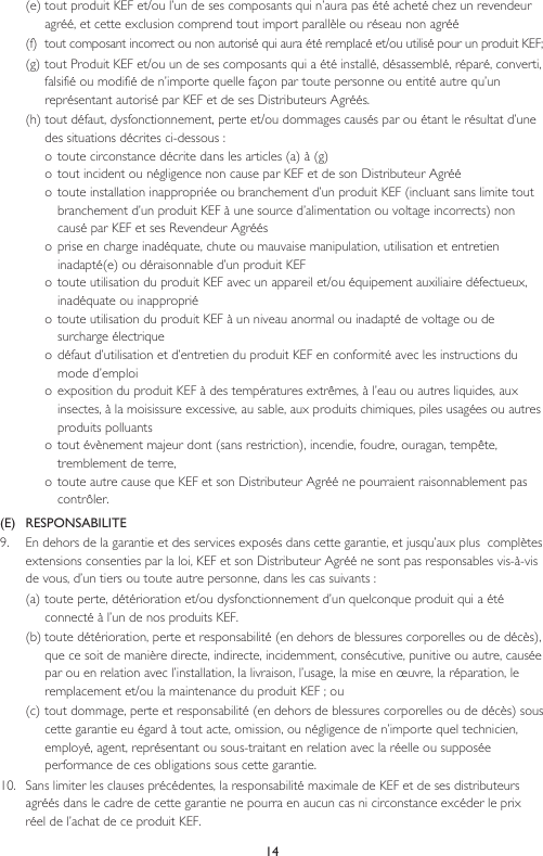 14(e) tout produit KEF et/ou l’un de ses composants qui n’aura pas été acheté chez un revendeur agréé, et cette exclusion comprend tout import parallèle ou réseau non agréé(f)  tout composant incorrect ou non autorisé qui aura été remplacé et/ou utilisé pour un produit KEF;(g)  tout Produit KEF et/ou un de ses composants qui a été installé, désassemblé, réparé, converti, falsifié ou modifié de n’importe quelle façon par toute personne ou entité autre qu’un représentant autorisé par KEF et de ses Distributeurs Agréés.(h) tout défaut, dysfonctionnement, perte et/ou dommages causés par ou étant le résultat d’une des situations décrites ci-dessous :o toute circonstance décrite dans les articles (a) à (g)o tout incident ou négligence non cause par KEF et de son Distributeur Agrééo toute installation inappropriée ou branchement d’un produit KEF (incluant sans limite tout branchement d’un produit KEF à une source d’alimentation ou voltage incorrects) non causé par KEF et ses Revendeur Agrééso  prise en charge inadéquate, chute ou mauvaise manipulation, utilisation et entretien inadapté(e) ou déraisonnable d’un produit KEFo toute utilisation du produit KEF avec un appareil et/ou équipement auxiliaire défectueux, inadéquate ou inappropriéo  toute utilisation du produit KEF à un niveau anormal ou inadapté de voltage ou de surcharge électriqueo défaut d’utilisation et d’entretien du produit KEF en conformité avec les instructions du mode d’emploio exposition du produit KEF à des températures extrêmes, à l’eau ou autres liquides, aux insectes, à la moisissure excessive, au sable, aux produits chimiques, piles usagées ou autres produits polluantso tout évènement majeur dont (sans restriction), incendie, foudre, ouragan, tempête, tremblement de terre, o toute autre cause que KEF et son Distributeur Agréé ne pourraient raisonnablement pas contrôler.(E)   RESPONSABILITE9.  En dehors de la garantie et des services exposés dans cette garantie, et jusqu’aux plus  complètes extensions consenties par la loi, KEF et son Distributeur Agréé ne sont pas responsables vis-à-vis de vous, d’un tiers ou toute autre personne, dans les cas suivants :(a) toute perte, détérioration et/ou dysfonctionnement d’un quelconque produit qui a été connecté à l’un de nos produits KEF.(b) toute détérioration, perte et responsabilité (en dehors de blessures corporelles ou de décès), que ce soit de manière directe, indirecte, incidemment, consécutive, punitive ou autre, causée par ou en relation avec l’installation, la livraison, l’usage, la mise en œuvre, la réparation, le remplacement et/ou la maintenance du produit KEF ; ou(c) tout dommage, perte et responsabilité (en dehors de blessures corporelles ou de décès) sous cette garantie eu égard à tout acte, omission, ou négligence de n’importe quel technicien, employé, agent, représentant ou sous-traitant en relation avec la réelle ou supposée performance de ces obligations sous cette garantie.10.  Sans limiter les clauses précédentes, la responsabilité maximale de KEF et de ses distributeurs agréés dans le cadre de cette garantie ne pourra en aucun cas ni circonstance excéder le prix réel de l’achat de ce produit KEF.