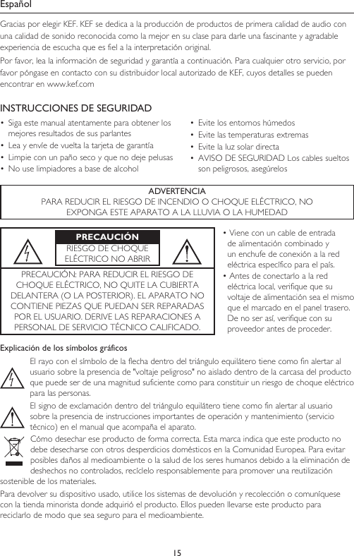 15EspañolGracias por elegir KEF. KEF se dedica a la producción de productos de primera calidad de audio con una calidad de sonido reconocida como la mejor en su clase para darle una fascinante y agradable experiencia de escucha que es fiel a la interpretación original.Por favor, lea la información de seguridad y garantía a continuación. Para cualquier otro servicio, por favor póngase en contacto con su distribuidor local autorizado de KEF, cuyos detalles se pueden encontrar en www.kef.comINSTRUCCIONES DE SEGURIDAD•  Siga este manual atentamente para obtener los mejores resultados de sus parlantes•  Lea y envíe de vuelta la tarjeta de garantía•  Limpie con un paño seco y que no deje pelusas•  No use limpiadores a base de alcohol•  Evite los entornos húmedos•  Evite las temperaturas extremas•  Evite la luz solar directa•  AVISO DE SEGURIDAD Los cables sueltos son peligrosos, asegúrelosADVERTENCIAPARA REDUCIR EL RIESGO DE INCENDIO O CHOQUE ELÉCTRICO, NOEXPONGA ESTE APARATO A LA LLUVIA O LA HUMEDADPRECAUCIÓNRIESGO DE CHOQUE ELÉCTRICO NO ABRIR• Viene con un cable de entrada de alimentación combinado y un enchufe de conexión a la red eléctrica específico para el país.• Antes de conectarlo a la red eléctrica local, verifique que su voltaje de alimentación sea el mismo que el marcado en el panel trasero. De no ser así, verifique con su proveedor antes de proceder.PRECAUCIÓN: PARA REDUCIR EL RIESGO DE CHOQUE ELÉCTRICO, NO QUITE LA CUBIERTA DELANTERA (O LA POSTERIOR). EL APARATO NO CONTIENE PIEZAS QUE PUEDAN SER REPARADAS POR EL USUARIO. DERIVE LAS REPARACIONES A PERSONAL DE SERVICIO TÉCNICO CALIFICADO.Explicación de los símbolos gráficosEl rayo con el símbolo de la flecha dentro del triángulo equilátero tiene como fin alertar al usuario sobre la presencia de &quot;voltaje peligroso&quot; no aislado dentro de la carcasa del producto que puede ser de una magnitud suficiente como para constituir un riesgo de choque eléctrico para las personas.El signo de exclamación dentro del triángulo equilátero tiene como fin alertar al usuario sobre la presencia de instrucciones importantes de operación y mantenimiento (servicio técnico) en el manual que acompaña el aparato.Cómo desechar ese producto de forma correcta. Esta marca indica que este producto no debe desecharse con otros desperdicios domésticos en la Comunidad Europea. Para evitar posibles daños al medioambiente o la salud de los seres humanos debido a la eliminación de deshechos no controlados, recíclelo responsablemente para promover una reutilización sostenible de los materiales.Para devolver su dispositivo usado, utilice los sistemas de devolución y recolección o comuníquese con la tienda minorista donde adquirió el producto. Ellos pueden llevarse este producto para reciclarlo de modo que sea seguro para el medioambiente.