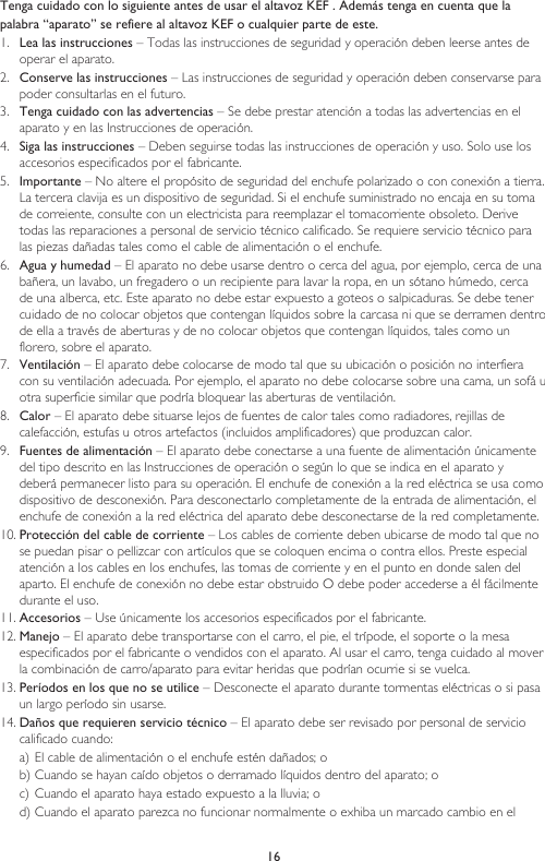16Tenga cuidado con lo siguiente antes de usar el altavoz KEF . Además tenga en cuenta que lapalabra “aparato” se refiere al altavoz KEF o cualquier parte de este.1.  Lea las instrucciones – Todas las instrucciones de seguridad y operación deben leerse antes de operar el aparato.2.  Conserve las instrucciones – Las instrucciones de seguridad y operación deben conservarse para poder consultarlas en el futuro.3.  Tenga cuidado con las advertencias – Se debe prestar atención a todas las advertencias en el aparato y en las Instrucciones de operación.4.  Siga las instrucciones – Deben seguirse todas las instrucciones de operación y uso. Solo use los accesorios especificados por el fabricante.5.  Importante – No altere el propósito de seguridad del enchufe polarizado o con conexión a tierra. La tercera clavija es un dispositivo de seguridad. Si el enchufe suministrado no encaja en su toma de correiente, consulte con un electricista para reemplazar el tomacorriente obsoleto. Derive todas las reparaciones a personal de servicio técnico calificado. Se requiere servicio técnico para las piezas dañadas tales como el cable de alimentación o el enchufe.6.  Agua y humedad – El aparato no debe usarse dentro o cerca del agua, por ejemplo, cerca de una bañera, un lavabo, un fregadero o un recipiente para lavar la ropa, en un sótano húmedo, cerca de una alberca, etc. Este aparato no debe estar expuesto a goteos o salpicaduras. Se debe tener cuidado de no colocar objetos que contengan líquidos sobre la carcasa ni que se derramen dentro de ella a través de aberturas y de no colocar objetos que contengan líquidos, tales como un florero, sobre el aparato.7.  Ventilación – El aparato debe colocarse de modo tal que su ubicación o posición no interfiera con su ventilación adecuada. Por ejemplo, el aparato no debe colocarse sobre una cama, un sofá u otra superficie similar que podría bloquear las aberturas de ventilación.8.  Calor – El aparato debe situarse lejos de fuentes de calor tales como radiadores, rejillas de calefacción, estufas u otros artefactos (incluidos amplificadores) que produzcan calor.9.  Fuentes de alimentación – El aparato debe conectarse a una fuente de alimentación únicamente del tipo descrito en las Instrucciones de operación o según lo que se indica en el aparato y deberá permanecer listo para su operación. El enchufe de conexión a la red eléctrica se usa como dispositivo de desconexión. Para desconectarlo completamente de la entrada de alimentación, el enchufe de conexión a la red eléctrica del aparato debe desconectarse de la red completamente.10. Protección del cable de corriente – Los cables de corriente deben ubicarse de modo tal que no se puedan pisar o pellizcar con artículos que se coloquen encima o contra ellos. Preste especial atención a los cables en los enchufes, las tomas de corriente y en el punto en donde salen del aparto. El enchufe de conexión no debe estar obstruido O debe poder accederse a él fácilmente durante el uso.11. Accesorios – Use únicamente los accesorios especificados por el fabricante.12. Manejo – El aparato debe transportarse con el carro, el pie, el trípode, el soporte o la mesa especificados por el fabricante o vendidos con el aparato. Al usar el carro, tenga cuidado al mover la combinación de carro/aparato para evitar heridas que podrían ocurrie si se vuelca.13. Períodos en los que no se utilice – Desconecte el aparato durante tormentas eléctricas o si pasa un largo período sin usarse.14. Daños que requieren servicio técnico – El aparato debe ser revisado por personal de servicio calificado cuando:a) El cable de alimentación o el enchufe estén dañados; ob) Cuando se hayan caído objetos o derramado líquidos dentro del aparato; oc) Cuando el aparato haya estado expuesto a la lluvia; od) Cuando el aparato parezca no funcionar normalmente o exhiba un marcado cambio en el 