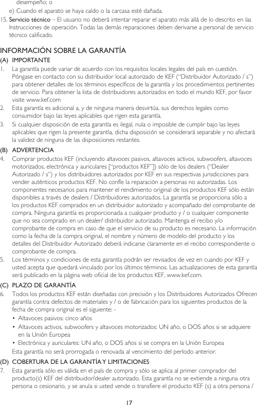 17desempeño; oe) Cuando el aparato se haya caído o la carcasa esté dañada.15. Servicio técnico – El usuario no deberá intentar reparar el aparato más allá de lo descrito en las Instrucciones de operación. Todas las demás reparaciones deben derivarse a personal de servicio técnico calificado.INFORMACIÓN SOBRE LA GARANTÍA(A)  IMPORTANTE1.  La garantía puede variar de acuerdo con los requisitos locales legales del país en cuestión. Póngase en contacto con su distribuidor local autorizado de KEF (“Distribuidor Autorizado / s”) para obtener detalles de los términos específicos de la garantía y los procedimientos pertinentes de servicio. Para obtener la lista de distribuidores autorizados en todo el mundo KEF, por favor visite www.kef.com 2.  Esta garantía es adicional a, y de ninguna manera desvirtúa, sus derechos legales como consumidor bajo las leyes aplicables que rigen esta garantía. 3.  Si cualquier disposición de esta garantía es ilegal, nula o imposible de cumplir bajo las leyes aplicables que rigen la presente garantía, dicha disposición se considerará separable y no afectará la validez de ninguna de las disposiciones restantes.(B)  ADVERTENCIA 4.  Comprar productos KEF (incluyendo altavoces pasivos, altavoces activos, subwoofers, altavoces motorizados, electrónica y auriculares [“productos KEF”]) sólo de los dealers (“Dealer Autorizado / s”) y los distribuidores autorizados por KEF en sus respectivas jurisdicciones para vender auténticos productos KEF. No confíe la reparación a personas no autorizadas. Los componentes necesarios para mantener el rendimiento original de los productos KEF sólo están disponibles a través de dealers / Distribuidores autorizados. La garantía se proporciona sólo a los productos KEF comprados en un distribuidor autorizado y acompañado del comprobante de compra. Ninguna garantía es proporcionada a cualquier producto y / o cualquier componente que no sea comprado en un dealer/ distribuidor autorizado. Mantenga el recibo y/o  comprobante de compra en caso de que el servicio de su producto es necesario. La información como la fecha de la compra original, el nombre y número de modelo del producto y los detalles del Distribuidor Autorizado deberá indicarse claramente en el recibo correspondiente o comprobante de compra.5.  Los términos y condiciones de esta garantía podrán ser revisados de vez en cuando por KEF y usted acepta que quedará vinculado por los últimos términos. Las actualizaciones de esta garantía será publicado en la página web oficial de los productos KEF, www.kef.com. (C)  PLAZO DE GARANTÍA6.  Todos los productos KEF están diseñadas con precisión y los Distribuidores Autorizados Ofrecen garantía contra defectos de materiales y / o de fabricación para los siguientes productos de la fecha de compra original es el siguiente: -•  Altavoces pasivos: cinco años•  Altavoces activos, subwoofers y altavoces motorizados: UN año, o DOS años si se adquiere en la Unión Europea•  Electrónica y auriculares: UN año, o DOS años si se compra en la Unión EuropeaEsta garantía no será prorrogada o renovada al vencimiento del período anterior.(D)  COBERTURA DE LA GARANTÍA Y LIMITACIONES7.  Esta garantía sólo es válida en el país de compra y sólo se aplica al primer comprador del producto(s) KEF del distribuidor/dealer autorizado. Esta garantía no se extiende a ninguna otra persona o cesionario, y se anula si usted vende o transfiere el producto KEF (s) a otra persona / 