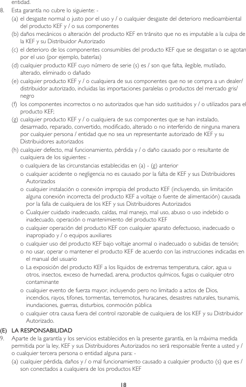 18entidad. 8.  Esta garantía no cubre lo siguiente: -(a) el desgaste normal o justo por el uso y / o cualquier desgaste del deterioro medioambiental del producto KEF y / o sus componentes(b) daños mecánicos o alteración del producto KEF en tránsito que no es imputable a la culpa de la KEF y su Distribuidor Autorizado(c) el deterioro de los componentes consumibles del producto KEF que se desgastan o se agotan por el uso (por ejemplo, baterías)(d) cualquier producto KEF cuyo número de serie (s) es / son que falta, ilegible, mutilado, alterado, eliminado o dañado(e) cualquier producto KEF y / o cualquiera de sus componentes que no se compra a un dealer/distribuidor autorizado, incluidas las importaciones paralelas o productos del mercado gris/negro(f)  los componentes incorrectos o no autorizados que han sido sustituidos y / o utilizados para el producto KEF;(g) cualquier producto KEF y / o cualquiera de sus componentes que se han instalado, desarmado, reparado, convertido, modificado, alterado o no interferido de ninguna manera por cualquier persona / entidad que no sea un representante autorizado de KEF y su Distribuidores autorizados(h) cualquier defecto, mal funcionamiento, pérdida y / o daño causado por o resultante de cualquiera de los siguientes: -o cualquiera de las circunstancias establecidas en (a) - (g) anterioro cualquier accidente o negligencia no es causado por la falta de KEF y sus Distribuidores Autorizadoso cualquier instalación o conexión impropia del producto KEF (incluyendo, sin limitación alguna conexión incorrecta del producto KEF a voltaje o fuente de alimentación) causada por la falla de cualquiera de los KEF y sus Distribuidores Autorizadoso Cualquier cuidado inadecuado, caídas, mal manejo, mal uso, abuso o uso indebido o inadecuado, operación o mantenimiento del producto KEFo cualquier operación del producto KEF con cualquier aparato defectuoso, inadecuado o inapropiado y / o equipos auxiliares o cualquier uso del producto KEF bajo voltaje anormal o inadecuado o subidas de tensión;o  no usar, operar o mantener el producto KEF de acuerdo con las instrucciones indicadas en el manual del usuarioo La exposición del producto KEF a los líquidos de extremas temperatura, calor, agua u otros, insectos, exceso de humedad, arena, productos químicos, fugas o cualquier otro contaminanteo cualquier evento de fuerza mayor, incluyendo pero no limitado a actos de Dios, incendios, rayos, tifones, tormentas, terremotos, huracanes, desastres naturales, tsunamis, inundaciones, guerras, disturbios, conmoción públicao cualquier otra causa fuera del control razonable de cualquiera de los KEF y su Distribuidor Autorizado.(E)  LA RESPONSABILIDAD9.  Aparte de la garantía y los servicios establecidos en la presente garantía, en la máxima medida permitida por la ley, KEF y sus Distribuidores Autorizados no será responsable frente a usted y / o cualquier tercera persona o entidad alguna para: -(a) cualquier pérdida, daños y / o mal funcionamiento causado a cualquier producto (s) que es / son conectados a cualquiera de los productos KEF