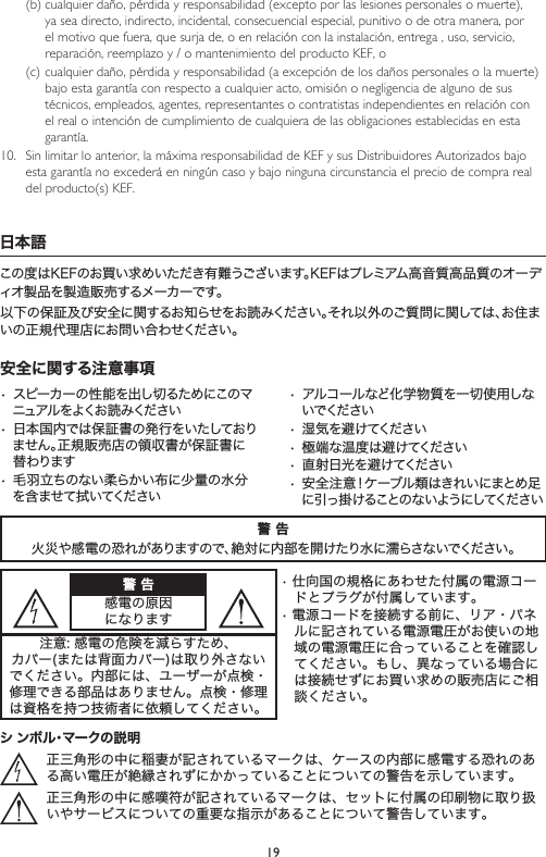 19(b) cualquier daño, pérdida y responsabilidad (excepto por las lesiones personales o muerte), ya sea directo, indirecto, incidental, consecuencial especial, punitivo o de otra manera, por el motivo que fuera, que surja de, o en relación con la instalación, entrega , uso, servicio, reparación, reemplazo y / o mantenimiento del producto KEF, o(c) cualquier daño, pérdida y responsabilidad (a excepción de los daños personales o la muerte) bajo esta garantía con respecto a cualquier acto, omisión o negligencia de alguno de sus técnicos, empleados, agentes, representantes o contratistas independientes en relación con el real o intención de cumplimiento de cualquiera de las obligaciones establecidas en esta garantía.10.  Sin limitar lo anterior, la máxima responsabilidad de KEF y sus Distribuidores Autorizados bajo esta garantía no excederá en ningún caso y bajo ninguna circunstancia el precio de compra real del producto(s) KEF.日本語この度はKEFのお買い求めいただき有難うございます。KEFはプレミアム高音質高品質のオーディオ製品を製造販売するメーカーです。以下の保証及び安全に関するお知らせをお読みください。それ以外のご質問に関しては、お住まいの正規代理店にお問い合わせください。安全に関する注意事項•スピーカーの性能を出し切るためにこのマニュアル をよくお 読 みください•日本国内では保証書の発行をいたしておりません。正規販売店の領収書が保証書に替わります•毛羽立ちのない柔らかい布に少量の水分を含ませて拭いてください•アルコールなど化学物質を一切使用しないでください•湿気を避けてください•極端な温度は避けてください•直射日光を避けてください•安全注意！ケーブル類はきれいにまとめ足に引っ掛けることのないようにしてください警 告火災や感電の恐れがありますので、絶対に内部を開けたり水に濡らさないでください。警 告感電の原因になります•仕向国の規格にあわせた付属の電源コードとプラグが付属しています。•電源コードを接続する前に、リア・パネルに記されている電源電圧がお使いの地域の電源電圧に合っていることを確認してください。もし、異なっている場合には接続せずにお買い求めの販売店にご相談ください。注意:感電の危険を減らすため、カバー(または背面カバー)は取り外さないでください。内部には、ユーザーが点検・修理できる部品はありません。点検・修理は資格を持つ技術者に依頼してください。シ ンボル・マークの説明正三角形の中に稲妻が記されているマークは、ケースの内部に感電する恐れのある高い電圧が絶縁されずにかかっていることについての警告を示しています。正三角形の中に感嘆符が記されているマークは、セットに付属の印刷物に取り扱いやサービスについての重要な指示があることについて警告しています。
