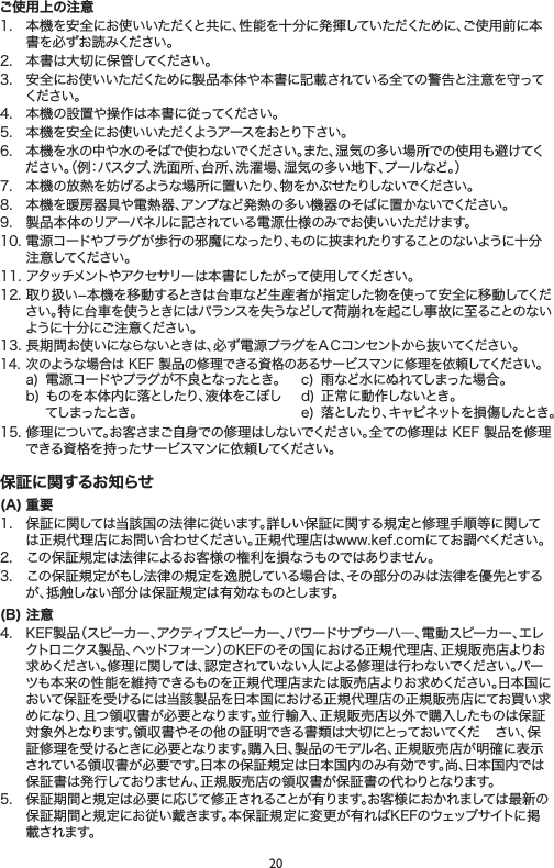 20ご使用上の注意1. 本機を安全にお使いいただくと共に、性能を十分に発揮していただくために、ご使用前に本書を必ずお読みください。2. 本書は大切に保管してください。3. 安全にお使いいただくために製品本体や本書に記載されている全ての警告と注意を守ってください 。4. 本機の設置や操作は本書に従ってください。5. 本機を安全にお使いいただくようアースをおとり下さい。6. 本機を水の中や水のそばで使わないでください。また、湿気の多い場所での使用も避けてください。（例：バスタブ、洗面所、台所、洗濯場、湿気の多い地下、プールなど。）7. 本機の放熱を妨げるような場所に置いたり、物をかぶせたりしないでください。8. 本機を暖房器具や電熱器、アンプなど発熱の多い機器のそばに置かないでください。9. 製品本体のリアーパネルに記されている電源仕様のみでお使いいただけます。10.電源コードやプラグが歩行の邪魔になったり、ものに挟まれたりすることのないように十分注意してください。11.アタッチメントやアクセサリーは本書にしたがって使用してください。12.取り扱い−本機を移動するときは台車など生産者が指定した物を使って安全に移動してください。特に台車を使うときにはバランスを失うなどして荷崩れを起こし事故に至ることのないように十分にご注意ください。13.長期間お使いにならないときは、必ず電源プラグをＡＣコンセントから抜いてください。14.次のような場合はKEF製品の修理できる資格のあるサービスマンに修理を依頼してください。a) 電源コードやプラグが不良となったとき。b)ものを本体内に落としたり、液体をこぼしてしまったとき。c) 雨など水にぬれてしまった場合。d)正常に動作しないとき。e) 落としたり、キャビネットを損傷したとき。15.修理について。お客さまご自身での修理はしないでください。全ての修理はKEF製品を修理できる資格を持ったサービスマンに依頼してください。保証に関するお知らせ(A) 重要1. 保証に関しては当該国の法律に従います。詳しい保証に関する規定と修理手順等に関しては正規代理店にお問い合わせください。正規代理店はwww.kef.comにてお調べください。2. この保証規定は法律によるお客様の権利を損なうものではありません。3. この保証規定がもし法律の規定を逸脱している場合は、その部分のみは法律を優先とするが、抵触しない部分は保証規定は有効なものとします。(B) 注意4. KEF製品（スピーカー、アクティブスピーカー、パワードサブウーハ―、電動スピーカー、エレクトロニクス製品、ヘッドフォーン）のKEFのその国における正規代理店、正規販売店よりお求めください。修理に関しては、認定されていない人による修理は行わないでください。パーツも本来の性能を維持できるものを正規代理店または販売店よりお求めください。日本国において保証を受けるには当該製品を日本国における正規代理店の正規販売店にてお買い求めになり、且つ領収書が必要となります。並行輸入、正規販売店以外で購入したものは保証対象外となります。領収書やその他の証明できる書類は大切にとっておいてくだ さい、保証修理を受けるときに必要となります。購入日、製品のモデル名、正規販売店が明確に表示されている領収書が必要です。日本の保証規定は日本国内のみ有効です。尚、日本国内では保証書は発行しておりません、正規販売店の領収書が保証書の代わりとなります。5. 保証期間と規定は必要に応じて修正されることが有ります。お客様におかれましては最新の保証期間と規定にお従い戴きます。本保証規定に変更が有ればKEFのウェッブサイトに掲載されます。
