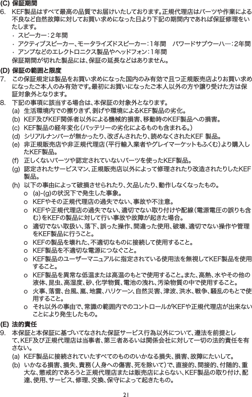 21(C) 保証期6. KEF製品はすべて最高の品質でお届けいたしております。正規代理店はパーツや作業による不良など自然故障に対してお買い求めになった日より下記の期間内であれば保証修理をいた し ま す 。•スピーカー：２年間•アクティブスピーカー、モータライズドスピーカー：1年間パワードサブウーハ―：2年間•アンプなどのエレクトロニクス製品やヘッドフォン：1年間 保証期間が切れた製品には、保証の延長などはありません。(D) 保証の範囲と限7. この保証規定は製品をお買い求めになった国内のみ有効で且つ正規販売店よりお買い求めになったご本人のみ有効です。最にお買いになったご本人以外の方や譲り受けた方は保証対象外となります。8. 下記の事項に該当する場合は、本保証の対象外となります。(a) 生活環境内での擦りきず、剥げや環境によるKEF製品の劣化。(b) KEF及びKEF関係者以外による機械的損害、移動時のKEF製品への損害。(c) KEF製品の経年変化（バッテリーの劣化によるものも含まれる。）(d) シリアルナンバーが無かったり、改ざんされたり、読めなくされたKEF製品。(e) 非正規販売店や非正規代理店（平行輸入業者やグレイマーケットもふくむ）より購入したKEF製品。(f) 正しくないパーツや認定されていないパーツを使ったKEF製品。(g) 認定されたサービスマン、正規販売店以外によって修理されたり改造されたりしたKEF製品。(h) 以下の事由によって破損させられたり、欠品したり、動作しなくなったもの。o (a)-(g)の状況下で発生した事象。o KEFやその正規代理店の過失でない、事故や不注意。o KEFや正規代理店の過失でない、適切でない取り付けや配線（電源電圧の誤りも含む）をKEFの製品に対して行い事故や故障が起きた場合。o 適切でない取扱い、落下、誤った操作、間違った使用、破壊、適切でない操作や管理をKEF製品に行うこと。o KEFの製品を壊れた、不適切なものに接続して使用すること。o KEF製品を不適切な電源につなぐこと。o KEF製品のユーザーマニュアルに指定されている使用法を無視してKEF製品を使用すること。o KEF製品を異常な低温または高温のもとで使用すること。また、高熱、水やその他の液体、昆虫、高湿度、砂、化学物質、電池の洩れ、汚染物質の中で使用すること。o 火事、落雷、台風、嵐、地震、ハリケーン、自然災害、津波、洪水、戦争、騒乱のもとで使用すること。o それ以外の事由で、常識の範囲内でのコントロールがKEFや正規代理店が出来ないことにより発生したもの。(E)  法的責9. 本保証と本保証に基づいてなされた保証サービス行為以外について、遵法を前提として、KEF及び正規代理店は当事者、第三者あるいは関係会社に対して一切の法的責任を有さない。(a) KEF製品に接続されていたすべてのもののいかなる損失、損害、故障にたいして。(b) いかなる損害、損失、責務（人身への傷害、死を除いて）で、直接的、間接的、付随的、重大な、懲戒的であろうと正規代理店または販売店によらない、KEF製品の取り付け、配達、使用、サービス、修理、交換、保守によって起きたもの。