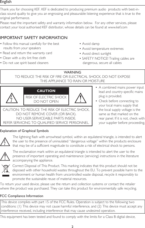 2EnglishThank you for choosing KEF. KEF is dedicated to producing premium audio  products with best-in-class sound quality to give you an engrossing and pleasurable listening experience that is true to the original performance.Please read the important safety and warranty information below.  For any other services, please contact your local authorised KEF distributor, whose details can be found at www.kef.comIMPORTANT SAFETY INFORMATION• Follow this manual carefully for the best results from your speakers• Read and return the warranty card• Clean with a dry lint free cloth• Do not use spirit based cleaners• Avoid damp• Avoid temperature extremes• Avoid direct sunlight• SAFETY NOTICE! Trailing cables are dangerous, secure all cablesWARNINGTO REDUCE THE RISK OF FIRE OR ELECTRICAL SHOCK, DO NOT EXPOSETHIS APPLIANCE TO RAIN OR MOISTURECAUTIONRISK OF ELECTRIC SHOCK DO NOT OPEN•  A combined mains power input lead and country-specific mains plug is provided.•  Check before connecting to your local mains supply that the local supply voltage is the same as that marked on the rear panel. If it is not, check with your supplier before proceeding.CAUTION: TO REDUCE THE RISK OF ELECTRIC SHOCK,  DO NOT REMOVE COVER (OR BACK).NO USER-SERVICEABLE PARTS INSIDE. REFER SERVICING TO QUALIFIED SERVICE PERSONNEL.Explanation of Graphical SymbolsThe lightning flash with arrowhead symbol, within an equilateral triangle, is intended to alert the user to the presence of uninsulated “dangerous voltage” within the products enclosure that may be of a sufficient magnitude to constitute a risk of electrical shock to persons.The exclamation mark within an equilateral triangle is intended to alert the user to the presence of important operating and maintenance (servicing) instructions in the literature accompanying the appliance.Correct Disposal of This Product. This marking indicates that this product should not be disposed with other household wastes throughout the EU. To prevent possible harm to the environment or human health from uncontrolled waste disposal, recycle it responsibly to promote the sustainable reuse of material resources.To return your used device, please use the return and collection systems or contact the retailer where the product was purchased. They can take this product for environmentally safe recycling.FCC Compliance InformationThis device complies with part 15 of the FCC Rules. Operation is subject to the following two conditions: (1) This device may not cause harmful interference, and (2) This device must accept any interference received, including interference that may cause undesired operation.This equipment has been tested and found to comply with the limits for a Class B digital device, 