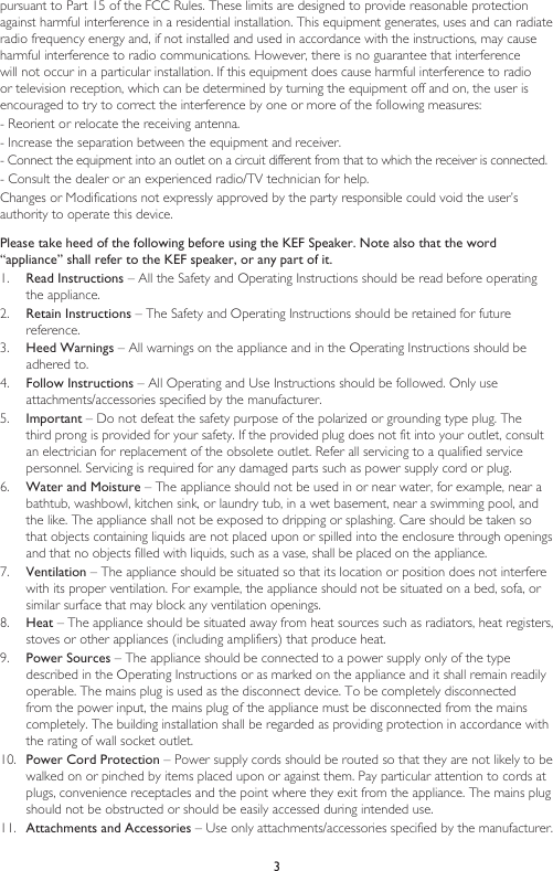 3pursuant to Part 15 of the FCC Rules. These limits are designed to provide reasonable protection against harmful interference in a residential installation. This equipment generates, uses and can radiate radio frequency energy and, if not installed and used in accordance with the instructions, may cause harmful interference to radio communications. However, there is no guarantee that interference will not occur in a particular installation. If this equipment does cause harmful interference to radio or television reception, which can be determined by turning the equipment off and on, the user is encouraged to try to correct the interference by one or more of the following measures: - Reorient or relocate the receiving antenna. - Increase the separation between the equipment and receiver. - Connect the equipment into an outlet on a circuit different from that to which the receiver is connected. - Consult the dealer or an experienced radio/TV technician for help. Changes or Modifications not expressly approved by the party responsible could void the user’s authority to operate this device.Please take heed of the following before using the KEF Speaker. Note also that the word “appliance” shall refer to the KEF speaker, or any part of it.1.  Read Instructions – All the Safety and Operating Instructions should be read before operating the appliance.2.  Retain Instructions – The Safety and Operating Instructions should be retained for future reference.3.  Heed Warnings – All warnings on the appliance and in the Operating Instructions should be adhered to.4.  Follow Instructions – All Operating and Use Instructions should be followed. Only use attachments/accessories specified by the manufacturer.5.  Important – Do not defeat the safety purpose of the polarized or grounding type plug. The third prong is provided for your safety. If the provided plug does not fit into your outlet, consult an electrician for replacement of the obsolete outlet. Refer all servicing to a qualified service personnel. Servicing is required for any damaged parts such as power supply cord or plug.6.  Water and Moisture – The appliance should not be used in or near water, for example, near a bathtub, washbowl, kitchen sink, or laundry tub, in a wet basement, near a swimming pool, and the like. The appliance shall not be exposed to dripping or splashing. Care should be taken so that objects containing liquids are not placed upon or spilled into the enclosure through openings and that no objects filled with liquids, such as a vase, shall be placed on the appliance.7.  Ventilation – The appliance should be situated so that its location or position does not interfere with its proper ventilation. For example, the appliance should not be situated on a bed, sofa, or similar surface that may block any ventilation openings.8.  Heat – The appliance should be situated away from heat sources such as radiators, heat registers, stoves or other appliances (including amplifiers) that produce heat.9.  Power Sources – The appliance should be connected to a power supply only of the type described in the Operating Instructions or as marked on the appliance and it shall remain readily operable. The mains plug is used as the disconnect device. To be completely disconnected from the power input, the mains plug of the appliance must be disconnected from the mains completely. The building installation shall be regarded as providing protection in accordance with the rating of wall socket outlet.10.  Power Cord Protection – Power supply cords should be routed so that they are not likely to be walked on or pinched by items placed upon or against them. Pay particular attention to cords at plugs, convenience receptacles and the point where they exit from the appliance. The mains plug should not be obstructed or should be easily accessed during intended use.11.  Attachments and Accessories – Use only attachments/accessories specified by the manufacturer.