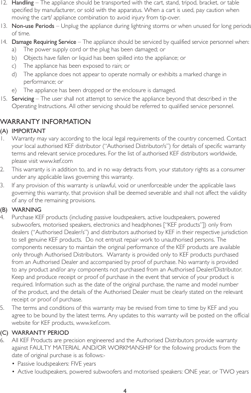 4WARRANTY INFORMATION(A)  IMPORTANT1.  Warranty may vary according to the local legal requirements of the country concerned. Contact your local authorised KEF distributor (“Authorised Distributor/s”) for details of specific warranty terms and relevant service procedures. For the list of authorised KEF distributors worldwide, please visit www.kef.com 2.  This warranty is in addition to, and in no way detracts from, your statutory rights as a consumer under any applicable laws governing this warranty. 3.  If any provision of this warranty is unlawful, void or unenforceable under the applicable laws governing this warranty, that provision shall be deemed severable and shall not affect the validity of any of the remaining provisions.(B)  WARNING 4.  Purchase KEF products (including passive loudspeakers, active loudspeakers, powered subwoofers, motorised speakers, electronics and headphones [“KEF products”]) only from dealers (“Authorised Dealer/s”) and distributors authorised by KEF in their respective jurisdiction to sell genuine KEF products.  Do not entrust repair work to unauthorised persons. The components necessary to maintain the original performance of the KEF products are available only through Authorised Distributors.  Warranty is provided only to KEF products purchased from an Authorised Dealer and accompanied by proof of purchase. No warranty is provided to any product and/or any components not purchased from an Authorised Dealer/Distributor.  Keep and produce receipt or proof of purchase in the event that service of your product is required. Information such as the date of the original purchase, the name and model number of the product, and the details of the Authorised Dealer must be clearly stated on the relevant receipt or proof of purchase.5.  The terms and conditions of this warranty may be revised from time to time by KEF and you agree to be bound by the latest terms. Any updates to this warranty will be posted on the official website for KEF products, www.kef.com. (C)  WARRANTY PERIOD6.  All KEF Products are precision engineered and the Authorised Distributors provide warranty against FAULTY MATERIAL AND/OR WORKMANSHIP for the following products from the date of original purchase is as follows:-•  Passive loudspeakers: FIVE years•  Active loudspeakers, powered subwoofers and motorised speakers: ONE year, or TWO years 12.  Handling – The appliance should be transported with the cart, stand, tripod, bracket, or table specified by manufacturer, or sold with the apparatus. When a cart is used, pay caution when moving the cart/ appliance combination to avoid injury from tip-over.13.  Non-use Periods – Unplug the appliance during lightning storms or when unused for long periods of time.14.  Damage Requiring Service – The appliance should be serviced by qualified service personnel when:a)  The power supply cord or the plug has been damaged; orb)  Objects have fallen or liquid has been spilled into the appliance; orc)  The appliance has been exposed to rain; ord)  The appliance does not appear to operate normally or exhibits a marked change in performance; ore)  The appliance has been dropped or the enclosure is damaged.15.  Servicing – The user shall not attempt to service the appliance beyond that described in the Operating Instructions. All other servicing should be referred to qualified service personnel.