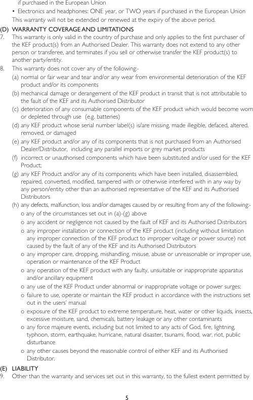 5if purchased in the European Union•  Electronics and headphones: ONE year, or TWO years if purchased in the European UnionThis warranty will not be extended or renewed at the expiry of the above period.(D)  WARRANTY COVERAGE AND LIMITATIONS7.  This warranty is only valid in the country of purchase and only applies to the first purchaser of the KEF product(s) from an Authorised Dealer. This warranty does not extend to any other person or transferee, and terminates if you sell or otherwise transfer the KEF product(s) to another party/entity. 8.  This warranty does not cover any of the following:-(a) normal or fair wear and tear and/or any wear from environmental deterioration of the KEF product and/or its components(b) mechanical damage or derangement of the KEF product in transit that is not attributable to the fault of the KEF and its Authorised Distributor(c) deterioration of any consumable components of the KEF product which would become worn or depleted through use  (e.g. batteries)(d) any KEF product whose serial number label(s) is/are missing, made illegible, defaced, altered, removed, or damaged(e) any KEF product and/or any of its components that is not purchased from an Authorised Dealer/Distributor,  including any parallel imports or grey market products(f)  incorrect or unauthorised components which have been substituted and/or used for the KEF Product;(g) any KEF Product and/or any of its components which have been installed, disassembled, repaired, converted, modified, tampered with or otherwise interfered with in any way by any person/entity other than an authorised representative of the KEF and its Authorised Distributors(h) any defects, malfunction, loss and/or damages caused by or resulting from any of the following:-o any of the circumstances set out in (a)-(g) aboveo any accident or negligence not caused by the fault of KEF and its Authorised Distributorso any improper installation or connection of the KEF product (including without limitation any improper connection of the KEF product to improper voltage or power source) not caused by the fault of any of the KEF and its Authorised Distributorso  any improper care, dropping, mishandling, misuse, abuse or unreasonable or improper use, operation or maintenance of the KEF Producto  any operation of the KEF product with any faulty, unsuitable or inappropriate apparatus and/or ancillary equipment o any use of the KEF Product under abnormal or inappropriate voltage or power surges;o  failure to use, operate or maintain the KEF product in accordance with the instructions set out in the users’ manualo  exposure of the KEF product to extreme temperature, heat, water or other liquids, insects, excessive moisture, sand, chemicals, battery leakage or any other contaminantso any force majeure events, including but not limited to any acts of God, fire, lightning, typhoon, storm, earthquake, hurricane, natural disaster, tsunami, flood, war, riot, public disturbanceo any other causes beyond the reasonable control of either KEF and its Authorised Distributor.(E)  LIABILITY9.  Other than the warranty and services set out in this warranty, to the fullest extent permitted by 