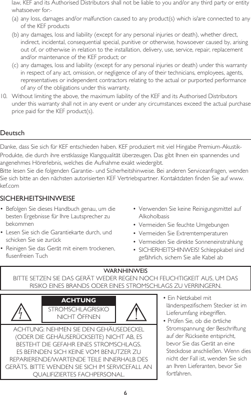 6law, KEF and its Authorised Distributors shall not be liable to you and/or any third party or entity whatsoever for:-(a) any loss, damages and/or malfunction caused to any product(s) which is/are connected to any of the KEF products(b) any damages, loss and liability (except for any personal injuries or death), whether direct, indirect, incidental, consequential special, punitive or otherwise, howsoever caused by, arising out of, or otherwise in relation to the installation, delivery, use, service, repair, replacement and/or maintenance of the KEF product; or(c) any damages, loss and liability (except for any personal injuries or death) under this warranty in respect of any act, omission, or negligence of any of their technicians, employees, agents, representatives or independent contractors relating to the actual or purported performance of any of the obligations under this warranty.10.  Without limiting the above, the maximum liability of the KEF and its Authorised Distributors under this warranty shall not in any event or under any circumstances exceed the actual purchase price paid for the KEF product(s).DeutschDanke, dass Sie sich für KEF entschieden haben. KEF produziert mit viel Hingabe Premium-Akustik-Produkte, die durch ihre erstklassige Klangqualität überzeugen. Das gibt Ihnen ein spannendes und angenehmes Hörerlebnis, welches die Aufnahme exakt wiedergibt.Bitte lesen Sie die folgenden Garantie- und Sicherheitshinweise. Bei anderen Serviceanfragen, wenden Sie sich bitte an den nächsten autorisierten KEF Vertriebspartner. Kontaktdaten finden Sie auf www.kef.comSICHERHEITSHINWEISE•  Befolgen Sie dieses Handbuch genau, um die besten Ergebnisse für Ihre Lautsprecher zu bekommen•  Lesen Sie sich die Garantiekarte durch, und schicken Sie sie zurück•  Reinigen Sie das Gerät mit einem trockenen, flusenfreien Tuch•  Verwenden Sie keine Reinigungsmittel auf Alkoholbasis•  Vermeiden Sie feuchte Umgebungen•  Vermeiden Sie Extremtemperaturen•  Vermeiden Sie direkte Sonneneinstrahlung•  SICHERHEITSHINWEIS! Schleppkabel sind gefährlich, sichern Sie alle Kabel abWARNHINWEISBITTE SETZEN SIE DAS GERÄT WEDER REGEN NOCH FEUCHTIGKEIT AUS, UM DASRISIKO EINES BRANDS ODER EINES STROMSCHLAGS ZU VERRINGERN.ACHTUNGSTROMSCHLAGRISIKONICHT ÖFFNEN• Ein Netzkabel mit länderspezifischem Stecker ist im Lieferumfang inbegriffen.• Prüfen Sie, ob die örtliche Stromspannung der Beschriftung auf der Rückseite entspricht, bevor Sie das Gerät an eine Steckdose anschließen. Wenn dies nicht der Fall ist, wenden Sie sich an Ihren Lieferanten, bevor Sie fortfahren.ACHTUNG: NEHMEN SIE DEN GEHÄUSEDECKEL (ODER DIE GEHÄUSERÜCKSEITE) NICHT AB, ES BESTEHT DIE GEFAHR EINES STROMSCHLAGS. ES BEFINDEN SICH KEINE VOM BENUTZER ZU REPARIERENDE/WARTENDE TEILE INNERHALB DES GERÄTS. BITTE WENDEN SIE SICH IM SERVICEFALL AN QUALIFIZIERTES FACHPERSONAL.
