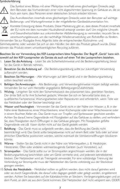 7SymbolerklärungDas Symbol eines Blitzes mit einer Pfeilspitze innerhalb eines gleichseitigen Dreiecks zeigt dem Benutzer das Vorhandensein einer nicht abgeschirmten Spannung im Gehäuse an, die so hoch sein kann, dass Personen einen elektrischen Schock erleiden können.Das Ausrufezeichen innerhalb eines gleichseitigen Dreiecks weist den Benutzer auf wichtigeBedienungs- und Wartungshinweise in der mitgelieferten Gerätedokumentation hin.Korrekte Entsorgung dieses Produkts. Diese Markierung gibt an, dass dieses Produkt innerhalb der EU nicht mit dem normalen Haushaltsmüll entsorgt werden darf. Um mögliche Umwelt- und Gesundheitsschäden aus unkontrollierter Abfallentsorgung zu vermeiden, recyceln Sie es verantwortungsbewusst, um die nachhaltige Wiederverwendung von Rohstoffen zu fördern.Verwenden Sie zur Rückgabe Ihres Altgeräts bitte die entsprechenden Rücknahme- undSammelsysteme, oder wenden Sie sich an den Händler, bei dem das Produkt gekauft wurde. Diese können das Produkt einem umweltverträglichen Recycling zuführen.Beachten Sie vor Verwendung des KEF-Lautsprechers bitte Folgendes: Der Begriff „Gerät“ kann sich sowohl auf den KEF-Lautsprecher als Ganzes als auch auf einen Teil des Lautsprechers beziehen.1.  Lesen Sie die Anleitung – Lesen Sie alle Sicherheitshinweise und die Bedienungsanleitung, bevor Sie das Gerät in Betrieb nehmen.2.  Bewahren Sie die Anleitung auf – Die Bedienungsanleitung sollte zur zukünftigen Verwendung aufbewahrt werden.3.  Beachten Sie Warnungen – Alle Warnungen auf dem Gerät und in der Bedienungsanleitung sollten beachtet werden.4.  Befolgen Sie Anweisungen – Alle Bedienungs- und Verwendungshinweise müssen befolgt werden. Verwenden Sie nur vom Hersteller angegebene Befestigungen/Zubehörteile.5.  Wichtig - Umgehen Sie nicht den Sicherheitszweck des polarisierten bzw. geerdeten Steckers. Der dritte Stift ist für Ihre Sicherheit gedacht. Wenden Sie sich im Servicefall bitte stets an qualifiziertes Fachpersonal. Wartungsarbeiten oder Reparaturen sind erforderlich, wenn Teile wie das Netzkabel oder der Stecker beschädigt sind.6.  Wasser und Feuchtigkeit - Verwenden Sie das Gerät nicht in der Nähe von Wasser, z. B. in der Nähe einer Badewanne, eines Waschbeckens, einer Küchenspüle oder einer Wäschewanne oder in einem feuchten Keller etc. Das Gerät muss vor Tropfen und Spritzwasser geschützt werden. Achten Sie darauf, keine Gegenstände mit Flüssigkeiten auf das Gehäuse zu stellen, und verhindern Sie, dass Flüssigkeiten durch Öffnungen in das Gehäuse gelangen. Mit Flüssigkeiten gefüllte Gegenstände wie z.B. Vasen dürfen nicht auf das Gerät gestellt werden.7.  Belüftung – Das Gerät muss so aufgestellt werden, dass die Belüftung des Geräts nicht beeinträchtigt wird. Das Gerät sollte beispielsweise nicht auf einem Bett oder Sofa oder auf einer ähnlichen Oberfläche positioniert werden, welche eventuell die Ventilationsöffnungen blockieren könnte.8.  Wärme – Stellen Sie das Gerät nicht in der Nähe von Wärmequellen, z. B. Heizkörper, Heizstrahler, Öfen oder anderen wärmeerzeugende Geräten (auch Verstärker), auf.9.  Stromquellen – Das Gerät sollte nur an Stromquellen angeschlossen werden, die in der Bedienungsanleitung beschrieben oder am Gerät vermerkt sind, und jederzeit betriebsbereit bleiben. Der Netzstecker wird als Trenngerät verwendet. Für eine vollständige Trennung der Verbindung zur Stromquelle muss der Netzstecker des Geräts vollständig aus der Steckdose gezogen werden.10. Schutz des Netzkabels – Netzkabel sollten so geführt werden, dass nicht darauf getreten wird oder sie durch Gegenstände, die darauf oder dagegen gestellt oder gelegt werden, eingeklemmt werden. Achten Sie besonders auf die Kabelabschnitte an Steckern, Verlängerungsleitungen und an dem Punkt, an dem sie aus dem Gerät kommen. Der Netzstecker darf nicht versperrt sein, ODER 