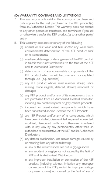 (D) WARRANTY COVERAGE AND LIMITATIONS7.  This warranty is only valid  in the  country of purchase  and only applies to the first purchaser of the KEF product(s)fromanAuthorisedDealer.Thiswarrantydoesnotextendto any other person or transferee, and terminates if you sell orotherwisetransfertheKEFproduct(s)toanotherparty/entity. 8. Thiswarrantydoesnotcoveranyofthefollowing:-(a) normal or fair wear and tear and/or any wear fromenvironmental deterioration of the KEF product and/or its components(b) mechanicaldamageorderangementoftheKEFproductin transit that is not attributable to the fault of the KEF anditsAuthorisedDistributor(c) deterioration of any consumable components of theKEF product  which  would become  worn  or depleted throughuse(e.g.batteries)(d) any KEF product whose serial number label(s) is/aremissing,  made  illegible,  defaced,  altered,  removed,  or damaged(e) anyKEFproductand/oranyofitscomponentsthatisnotpurchasedfromanAuthorisedDealer/Distributor,including any parallel imports or grey market products(f) incorrect or unauthorised components which havebeensubstitutedand/orusedfortheKEFProduct;(g) anyKEFProductand/oranyofitscomponentswhichhave been installed, disassembled, repaired, converted, modified,  tampered  with  or  otherwise  interfered with in any way by any person/entity other than anauthorisedrepresentativeoftheKEFanditsAuthorisedDistributors(h) anydefects,malfunction,lossand/ordamagescausedbyorresultingfromanyofthefollowing:-o anyofthecircumstancessetoutin(a)-(g)aboveo  any accident or negligence not caused by the fault of KEFanditsAuthorisedDistributorso  any  improper installation  or connection  of the  KEF product(includingwithoutlimitationany improperconnection of the KEF product to improper voltage orpowersource)notcausedbythefaultofanyof