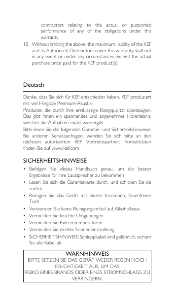 DeutschDanke,dassSiesichfürKEFentschiedenhaben.KEFproduziertmitvielHingabePremium-Akustik-Produkte,die durch ihreerstklassigeKlangqualitätüberzeugen.Das gibt Ihnen ein spannendes und angenehmes Hörerlebnis,welchesdieAufnahmeexaktwiedergibt.BittelesenSiediefolgendenGarantie-undSicherheitshinweise.Bei anderen Serviceanfragen, wenden Sie sich bitte an dennächsten autorisierten KEF Vertriebspartner. KontaktdatenfindenSieaufwww.kef.comSICHERHEITSHINWEISE• Befolgen Sie dieses Handbuch genau, um die bestenErgebnissefürIhreLautsprecherzubekommen• LesenSiesichdieGarantiekartedurch,undschickenSiesiezurück• Reinigen Sie das Gerät mit einem trockenen, flusenfreienTuch• VerwendenSiekeineReinigungsmittelaufAlkoholbasis• VermeidenSiefeuchteUmgebungen• VermeidenSieExtremtemperaturen• VermeidenSiedirekteSonneneinstrahlung• SICHERHEITSHINWEIS!Schleppkabelsindgefährlich,sichernSiealleKabelabWARNHINWEISBITTESETZENSIEDASGERÄTWEDERREGENNOCHFEUCHTIGKEITAUS,UMDASRISIKOEINESBRANDSODEREINESSTROMSCHLAGSZUVERRINGERN.contractors  relating  to  the  actual  or  purported performance  of  any  of  the  obligations  under  this warranty.10. Withoutlimitingtheabove,themaximumliabilityoftheKEFanditsAuthorisedDistributorsunderthiswarrantyshallnotin any event or under any circumstances exceed the actual purchasepricepaidfortheKEFproduct(s).