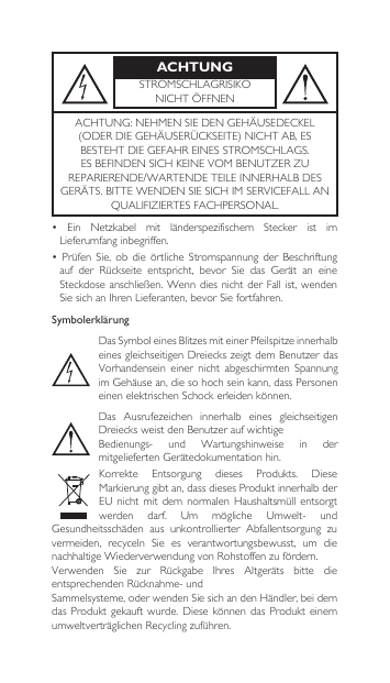 ACHTUNGSTROMSCHLAGRISIKONICHTÖFFNENACHTUNG:NEHMENSIEDENGEHÄUSEDECKEL(ODERDIEGEHÄUSERÜCKSEITE)NICHTAB,ESBESTEHTDIEGEFAHREINESSTROMSCHLAGS.ESBEFINDENSICHKEINEVOMBENUTZERZUREPARIERENDE/WARTENDETEILEINNERHALBDESGERÄTS.BITTEWENDENSIESICHIMSERVICEFALLANQUALIFIZIERTESFACHPERSONAL.• Ein Netzkabel mit länderspezifischem Stecker ist imLieferumfanginbegriffen.•Prüfen Sie, ob die örtliche Stromspannungder Beschriftungauf  der Rückseite entspricht, bevor Sie das Gerät an eineSteckdoseanschließen.  Wenn dies  nicht der  Fall ist,  wenden SiesichanIhrenLieferanten,bevorSie fortfahren.SymbolerklärungDasSymboleinesBlitzesmiteinerPfeilspitzeinnerhalbeinesgleichseitigenDreieckszeigtdemBenutzerdasVorhandensein einer nicht abgeschirmten SpannungimGehäusean,diesohochseinkann,dassPersoneneinenelektrischenSchockerleidenkönnen.Das Ausrufezeichen innerhalb eines gleichseitigenDreiecksweistdenBenutzeraufwichtigeBedienungs- und Wartungshinweise in dermitgeliefertenGerätedokumentationhin.Korrekte Entsorgung dieses Produkts. DieseMarkierunggibtan,dassdiesesProduktinnerhalbderEUnichtmitdemnormalenHaushaltsmüllentsorgtwerden darf. Um mögliche Umwelt- undGesundheitsschäden aus unkontrollierter Abfallentsorgung zuvermeiden, recyceln Sie es verantwortungsbewusst, um dienachhaltigeWiederverwendungvonRohstoffenzufördern.Verwenden Sie zur Rückgabe Ihres Altgeräts bitte dieentsprechendenRücknahme-undSammelsysteme,oderwendenSiesichandenHändler,beidemdasProdukt gekauft wurde.Diesekönnendas Produkt einemumweltverträglichenRecyclingzuführen.
