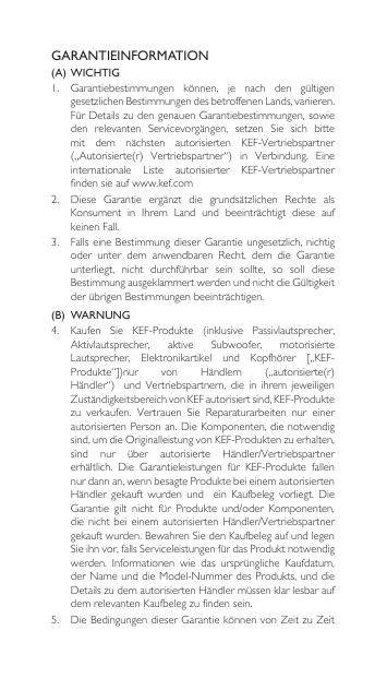 GARANTIEINFORMATION(A)  WICHTIG1. Garantiebestimmungen können, je nach den gültigengesetzlichenBestimmungendesbetroffenenLands,variieren.FürDetailszudengenauenGarantiebestimmungen,sowieden relevanten Servicevorgängen, setzen Sie sich bittemit dem nächsten autorisierten KEF-Vertriebspartner(„Autorisierte(r) Vertriebspartner“) in Verbindung. Eineinternationale Liste autorisierter KEF-Vertriebspartnerfinden sie auf www.kef.com2. Diese Garantie ergänzt die grundsätzlichen Rechte alsKonsument in Ihrem Land und beeinträchtigt diese aufkeinen Fall.3. FallseineBestimmungdieserGarantieungesetzlich,nichtigoder unter dem anwendbaren Recht, dem die Garantieunterliegt, nicht durchführbar sein sollte, so soll dieseBestimmungausgeklammertwerdenundnichtdieGültigkeitderübrigenBestimmungenbeeinträchtigen.(B)  WARNUNG 4. Kaufen Sie KEF-Produkte (inklusive Passivlautsprecher,Aktivlautsprecher, aktive Subwoofer, motorisierteLautsprecher, Elektronikartikel und Kopfhörer [„KEF-Produkte“])nur von Händlern („autorisierte(r)Händler“)und Vertriebspartnern, die in ihrem jeweiligenZuständigkeitsbereichvonKEFautorisiertsind,KEF-Produktezu verkaufen. Vertrauen Sie Reparaturarbeiten nur einerautorisiertenPersonan.DieKomponenten,dienotwendigsind,umdieOriginalleistungvonKEF-Produktenzuerhalten,sind nur über autorisierte Händler/Vertriebspartnererhältlich. Die Garantieleistungen für KEF-Produkte fallennur dann an, wenn besagte Produkte bei einem autorisierten Händler gekauft wurden und  ein Kaufbeleg vorliegt. DieGarantie gilt nicht für Produkte und/oder Komponenten,dienichtbeieinemautorisiertenHändler/Vertriebspartnergekauftwurden.BewahrenSiedenKaufbelegaufundlegenSieihnvor,fallsServiceleistungenfürdasProduktnotwendigwerden. Informationen wie das ursprüngliche Kaufdatum,derNameunddieModel-NummerdesProdukts,unddieDetailszudemautorisiertenHändlermüssenklarlesbaraufdemrelevantenKaufbelegzufindensein.5. DieBedingungendieserGarantiekönnenvonZeitzuZeit