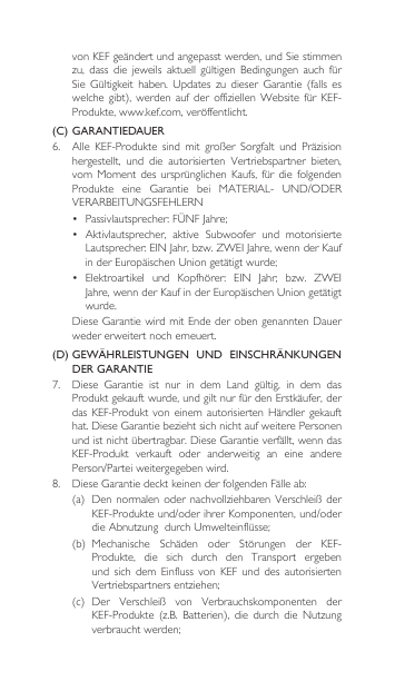 vonKEFgeändertundangepasstwerden,undSiestimmenzu, dass die jeweils aktuell gültigen Bedingungen auch fürSie Gültigkeit haben. Updates zu dieser Garantie (falls eswelchegibt), werden auf der offiziellenWebsite fürKEF-Produkte,www.kef.com,veröffentlicht.(C)  GARANTIEDAUER6. Alle KEF-Produkte sind mit großer Sorgfalt und Präzisionhergestellt, und die autorisierten Vertriebspartner bieten,vomMomentdesursprünglichen Kaufs, für die folgendenProdukte eine Garantie bei MATERIAL- UND/ODERVERARBEITUNGSFEHLERN• Passivlautsprecher:FÜNFJahre;• Aktivlautsprecher, aktive Subwoofer und motorisierteLautsprecher:EINJahr,bzw.ZWEIJahre,wennderKaufinderEuropäischenUniongetätigtwurde;• Elektroartikel und Kopfhörer: EIN Jahr; bzw. ZWEIJahre,wennderKaufinderEuropäischenUniongetätigtwurde. DieseGarantiewirdmitEndederobengenanntenDauerweder erweitert noch erneuert.(D)  GEWÄHRLEISTUNGEN  UND  EINSCHRÄNKUNGEN DER GARANTIE7. Diese Garantie ist nur in dem Land gültig, in dem dasProduktgekauftwurde,undgiltnurfürdenErstkäufer,derdasKEF-Produktvoneinem autorisierten Händler gekaufthat.DieseGarantiebeziehtsichnichtaufweiterePersonenundistnichtübertragbar.DieseGarantieverfällt,wenndasKEF-Produkt  verkauft  oder  anderweitig  an  eine  andere Person/Parteiweitergegebenwird.8. DieseGarantiedecktkeinenderfolgendenFälleab:(a) Dennormalenoder nachvollziehbaren VerschleißderKEF-Produkteund/oderihrerKomponenten,und/oderdieAbnutzungdurchUmwelteinflüsse;(b) Mechanische Schäden oder Störungen der KEF-Produkte,  die  sich  durch  den  Transport  ergeben und  sich  dem  Einfluss  von  KEF  und  des  autorisierten Vertriebspartnersentziehen;(c) Der Verschleiß von Verbrauchskomponenten derKEF-Produkte (z.B. Batterien), die durch die Nutzungverbrauchtwerden;