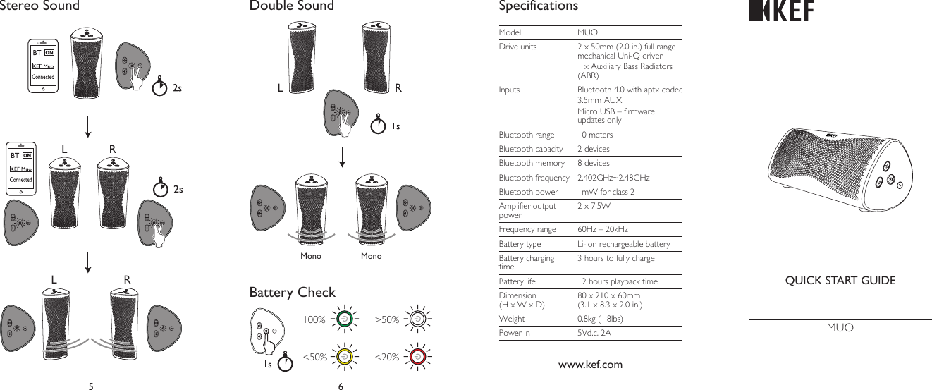 5 6Stereo Sound Double SoundBattery CheckSpecificationsQUICK START GUIDEMUOL RL RLMono MonoRwww.kef.comModel MUODrive units 2 x 50mm (2.0 in.) full range mechanical Uni-Q driver1 x Auxiliary Bass Radiators (ABR)Inputs Bluetooth 4.0 with aptx codec3.5mm AUXMicro USB – firmware updates onlyBluetooth range 10 metersBluetooth capacity 2 devicesBluetooth memory 8 devicesBluetooth frequency 2.402GHz~2.48GHzBluetooth power 1mW for class 2Amplifier output power2 x 7.5WFrequency range 60Hz – 20kHzBattery type Li-ion rechargeable batteryBattery charging time3 hours to fully chargeBattery life 12 hours playback timeDimension (H x W x D)80 x 210 x 60mm (3.1 x 8.3 x 2.0 in.)Weight 0.8kg (1.8lbs)Power in 5Vd.c. 2A100%  &gt;50%&lt;50%  &lt;20%