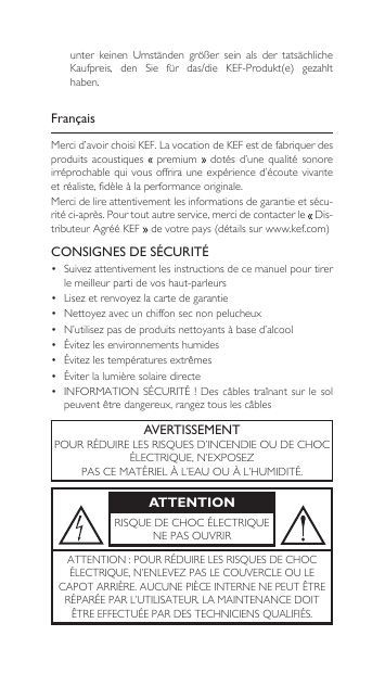 FrançaisMercid’avoirchoisiKEF.LavocationdeKEFestdefabriquerdesproduits  acoustiques    premium   dotés  d’une  qualité  sonore  irréprochable qui vous offrira une expérience d’écoute  vivante et réaliste, fidèle à la performance originale.Mercidelireattentivementlesinformationsdegarantieetsécu-rité ci-après. Pour tout autre service, merci de contacter le  Dis-tributeurAgrééKEF devotrepays(détailssurwww.kef.com)CONSIGNES DE SÉCURITÉ• Suivezattentivementlesinstructionsdecemanuelpourtirerle meilleur parti de vos haut-parleurs• Lisezetrenvoyezlacartedegarantie• Nettoyezavecunchiffonsecnonpelucheux• N’utilisezpasdeproduitsnettoyantsàbased’alcool• Évitezlesenvironnementshumides• Évitezlestempératuresextrêmes• Éviterlalumièresolairedirecte• INFORMATIONSÉCURITÉ!Des câblestraînantsurlesolpeuventêtredangereux,rangeztouslescâblesAVERTISSEMENTPOURRÉDUIRELESRISQUESD’INCENDIEOUDECHOCÉLECTRIQUE,N’EXPOSEZPASCEMATÉRIELÀL’EAUOUÀL’HUMIDITÉ.ATTENTIONRISQUEDECHOCÉLECTRIQUENEPASOUVRIRATTENTION:POURRÉDUIRELESRISQUESDECHOCÉLECTRIQUE,N’ENLEVEZPASLECOUVERCLEOULECAPOTARRIÈRE.AUCUNEPIÈCEINTERNENEPEUTÊTRERÉPARÉEPARL’UTILISATEUR.LAMAINTENANCEDOITÊTREEFFECTUÉEPARDESTECHNICIENSQUALIFIÉS.unter keinen Umständen größer sein als der tatsächlicheKaufpreis, den Sie für das/die KEF-Produkt(e) gezahlthaben.