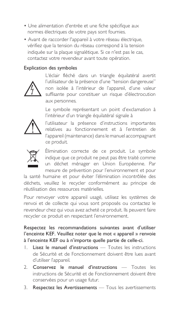 Explication des symbolesL‘éclair fléché dans un triangle équilatéral avertitl’utilisateur de la présence d’une “tension dangereuse” non  isolée  à  l’intérieur  de  l’appareil,  d’une  valeur suffisante  pour  constituer  un  risque  d’électrocution aux personnes.Le symbole représentant un point d’exclamation àl’intérieur d’un triangle équilatéral signale àl’utilisateur  la  présence  d’instructions  importantes relatives  au  fonctionnement  et  à  l’entretien  de l’appareil(maintenance)danslemanuelaccompagnantce produit.Élimination correcte de ce produit. Le symboleindiquequeceproduitnepeutpasêtretraitécommeun déchet ménager en Union Européenne. Parmesure de prévention pour l’environnement et pour la  santé  humaine  et  pour  éviter  l’élimination  incontrôlée  des déchets, veuillez le recycler conformément au principe deréutilisation des ressources matérielles.Pour renvoyer votre appareil usagé, utilisez les systèmes derenvoietde collecte qui vous sont proposésoucontactezlerevendeurchezquivousavezachetéceproduit.Ilspeuventfairerecycler ce produit en respectant l’environnement.•Unealimentationd&apos;entrée et une fiche spécifique aux normes électriques de votre pays sont fournies.•Avantderaccorderl&apos;appareil à votre réseau électrique, vérifiezquelatension du réseau correspond à la tension indiquéesurlaplaquesignalétique.Si ce n&apos;est pas le cas, contactezvotre revendeur avant toute opération.Respectez  les  recommandations  suivantes  avant  d’utiliser l’enceinte KEF. Veuillez noter que le mot « appareil » renvoie à l’enceinte KEF ou à n’importe quelle partie de celle-ci.1.  Lisez  le  manuel d’instructions  —  Toutes  les  instructions deSécuritéetdeFonctionnementdoiventêtreluesavantd’utiliser l’appareil.2. Conservez  le  manuel  d’instructions  —  Toutes  les instructionsdeSécuritéetdeFonctionnementdoiventêtreconservées pour un usage futur.3.  Respectez les Avertissements — Tous les avertissements 