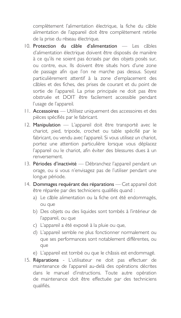 complètement l’alimentation électrique, la fiche du câblealimentation de l’appareil doit être complètement retiréede la prise du réseau électrique.10. Protection  du  câble  d’alimentation — Les câblesd’alimentationélectriquedoiventêtredisposésdemanièreàcequ’ilsnesoientpasécraséspardesobjetsposéssur,ou contre, eux. Ils doivent être situés hors d’une zonede passage afin que l’on ne marche pas dessus. Soyezparticulièrement attentif à la zone d’emplacement descâblesetdesfiches,desprisesdecourantetdupointdesortie de l’appareil. La prise principale ne doit pas êtreobstruée et DOIT être facilement accessible pendantl’usage de l’appareil.11.  Accessoires—Utililsezuniquementdesaccessoiresetdespièces spécifiés par le fabricant.12. Manipulation — L’appareil doit être transporté avec lechariot,  pied,  tripode,  crochet  ou  table  spécifié  par  le fabricant,ouvenduavecl’appareil.Sivousutilisezunchariot,portez une attention particulière lorsque vous déplacezl’appareil ou le chariot, afin éviter des  blessures dues à  un renversement.13.  Périodes d’inactivité—Débranchezl’appareilpendantunorage,ousivousn’envisagezpasdel’utiliserpendantunelongue période.14. Dommages requérant des réparations—Cetappareildoitêtreréparéepardestechniciensqualifiésquand:a) Lecâblealimentationoulaficheontétéendommagés,ou queb) Desobjetsoudesliquidessonttombésàl’intérieurdel’appareil, ou quec) L’appareilaétéexposéàlapluieouque,d) L’appareilsembleneplusfonctionnernormalementouque ses performances sont notablement différentes, ou quee) L’appareilesttombéouquelechâssisestendommagé.15.  Réparations - L’utilisateur ne doit pas effectuer demaintenance  de  l’appareil  au-delà  des  opérations décrites dans  le  manuel  d’instructions.  Toute  autre  opération de maintenance doit être effectuée par des techniciensqualifiés.