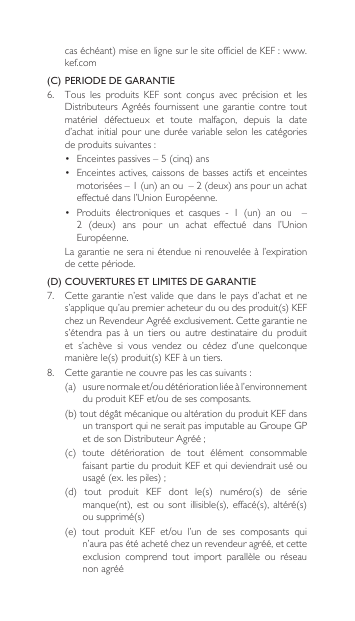 caséchéant)miseenlignesurlesiteofficieldeKEF:www.kef.com(C)  PERIODE DE GARANTIE6. Tous les produits KEF sont conçus avec précision et lesDistributeursAgréés fournissent une garantie contretoutmatériel défectueux et toute malfaçon, depuis la dated’achat initial pour  une durée  variable selon les  catégories deproduitssuivantes:• Enceintespassives–5(cinq)ans• Enceintesactives, caissonsdebassesactifs etenceintesmotorisées–1(un)anou–2(deux)anspourunachateffectuédansl’UnionEuropéenne.• Produits électroniques et casques - 1 (un) an ou  –2 (deux) ans pour un achat effectué dans l’UnionEuropéenne. Lagarantieneseraniétenduenirenouveléeàl’expirationde cette période.(D)  COUVERTURES ET LIMITES DE GARANTIE7. Cettegarantie n’estvalideque danslepays d’achatetnes’appliquequ’aupremieracheteurduoudesproduit(s)KEFchezunRevendeurAgrééexclusivement.Cettegarantienes’étendra  pas  à  un  tiers  ou  autre  destinataire  du  produit et s’achève si vous vendez ou cédez d’une quelconquemanièrele(s)produit(s)KEFàuntiers.8. Cettegarantienecouvrepaslescassuivants:(a)usurenormaleet/oudétériorationliéeàl’environnementduproduitKEFet/oudesescomposants.(b)toutdégâtmécaniqueoualtérationduproduitKEFdansuntransportquineseraitpasimputableauGroupeGPetdesonDistributeurAgréé;(c) toute détérioration de tout élément consommablefaisant partie du produit KEF et qui deviendrait usé ou usagé(ex.lespiles);(d) tout produit KEF dont le(s) numéro(s) de sériemanque(nt), est ou sont illisible(s), effacé(s), altéré(s)ousupprimé(s)(e) tout produit KEF et/ou l’un de ses composants quin’aurapasétéachetéchezunrevendeuragréé,etcetteexclusion  comprend  tout  import  parallèle  ou  réseau non agréé