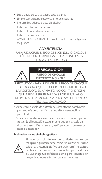 ADVERTENCIAPARAREDUCIRELRIESGODEINCENDIOOCHOQUEELÉCTRICO,NOEXPONGAESTEAPARATOALALLUVIAOLAHUMEDADPRECAUCIÓNRIESGODECHOQUEELÉCTRICONOABRIRPRECAUCIÓN:PARAREDUCIRELRIESGODECHOQUEELÉCTRICO,NOQUITELACUBIERTADELANTERA(OLAPOSTERIOR).ELAPARATONOCONTIENEPIEZASQUEPUEDANSERREPARADASPORELUSUARIO.DERIVELASREPARACIONESAPERSONALDESERVICIOTÉCNICOCALIFICADO.•Vieneconuncabledeentrada dealimentacióncombinadoy un enchufedeconexiónalaredeléctrica específicoparaelpaís.•Antesdeconectarloalaredeléctrica local, verifique que su voltajede alimentaciónseaelmismoqueel marcado en elpaneltrasero.Deno serasí,verifiqueconsuproveedor antes de proceder.Explicación de los símbolos gráficosEl rayo con el símbolo de la flecha dentro deltriángulo equilátero tiene como fin alertar al  usuario sobre la presencia de &quot;voltaje peligroso&quot; no aisladodentro  de  la  carcasa  del  producto  que  puede  ser de una  magnitud  suficiente  como para  constituir  un riesgo de choque eléctrico para las personas.• Leayenvíedevueltalatarjetadegarantía• Limpieconunpañosecoyquenodejepelusas• Nouselimpiadoresabasedealcohol• Evitelosentornoshúmedos• Evitelastemperaturasextremas• Evitelaluzsolardirecta• AVISODESEGURIDADLoscablessueltossonpeligrosos,asegúrelos