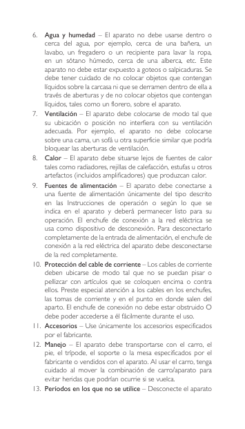 6. Agua  y  humedad  –  El  aparato  no  debe  usarse  dentro  o cerca del agua, por ejemplo, cerca de una bañera, unlavabo,  un  fregadero  o  un  recipiente  para  lavar  la  ropa, en un sótano húmedo, cerca de una alberca, etc. Esteaparatonodebeestarexpuestoagoteososalpicaduras.Sedebetenercuidadodenocolocarobjetosquecontenganlíquidossobrelacarcasaniquesederramendentrodeellaatravésdeaberturasydenocolocarobjetosquecontenganlíquidos,talescomounflorero,sobreelaparato.7.  Ventilación – El aparato  debe colocarse de modo  tal que su ubicación o posición no interfiera con su ventilaciónadecuada. Por ejemplo, el aparato no debe colocarsesobreunacama,unsofáuotrasuperficiesimilarquepodríabloquearlasaberturasdeventilación.8.  Calor–Elaparatodebesituarselejosdefuentesdecalortalescomoradiadores,rejillasdecalefacción,estufasuotrosartefactos(incluidosamplificadores)queproduzcancalor.9.  Fuentes de alimentación  –  El  aparato  debe  conectarse  a una fuente de alimentación únicamente del tipo descritoen las Instrucciones de operación o según lo que seindica  en  el  aparato  y  deberá  permanecer  listo  para  su operación. El enchufe de conexión a la red eléctrica seusacomo dispositivodedesconexión.Para desconectarlocompletamentedelaentradadealimentación,elenchufedeconexiónalaredeléctricadelaparatodebedesconectarsede la red completamente.10. Protección del cable de corriente–Loscablesdecorrientedeben  ubicarse  de  modo  tal  que  no  se  puedan  pisar  o pellizcar con artículos que se coloquen encima o contraellos.Presteespecialatenciónaloscablesenlosenchufes,las tomas de  corriente  y  en  el  punto  en  donde  salen  del aparto.ElenchufedeconexiónnodebeestarobstruidoOdebe poder accederse a él fácilmente durante el uso.11.  Accesorios–Useúnicamentelosaccesoriosespecificadospor el fabricante.12. Manejo  –  El  aparato  debe  transportarse  con  el  carro,  el pie,el trípode, el soporteo lamesa especificadosporelfabricanteovendidosconelaparato.Alusarelcarro,tengacuidado al mover la combinación de carro/aparato paraevitarheridasquepodríanocurriesisevuelca.13.  Períodos en los que no se utilice–Desconecteelaparato