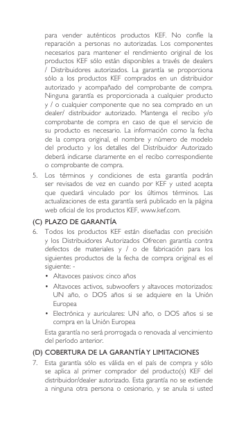 para vender auténticos productos KEF. No confíe lareparación a personas no autorizadas. Los componentesnecesarios  para  mantener  el  rendimiento  original  de  los productosKEF sólo están disponiblesa travésde dealers/ Distribuidores autorizados. La garantía se proporcionasólo a los productos KEF comprados en un distribuidorautorizado y acompañado del comprobante de compra.Ninguna garantía es proporcionada a cualquier productoy/ocualquiercomponentequenoseacompradoenundealer/ distribuidor autorizado. Mantenga el recibo y/ocomprobante  de  compra  en  caso  de  que  el  servicio  de su producto es necesario. La información como la fechade la compra original, el nombre y número de modelodel producto y los detalles del Distribuidor Autorizadodeberá indicarse  claramente en el  recibo correspondiente o comprobante de compra.5. Los términos y condiciones de esta garantía podránser revisados de vez en cuando por KEF y usted aceptaque quedará vinculado por los últimos términos. Lasactualizacionesdeestagarantíaserápublicadoenlapáginaweb oficial de los productos KEF, www.kef.com. (C) PLAZO DE GARANTÍA6. Todos los productos KEF están diseñadas con precisióny los Distribuidores Autorizados Ofrecen garantía contradefectos de materiales y / o de fabricación para lossiguientes  productos  de la fecha de compra  original  es  el siguiente:-• Altavocespasivos:cincoaños• Altavocesactivos,subwoofersyaltavocesmotorizados:UN año, o DOS años si se adquiere en la UniónEuropea• Electrónica y auriculares: UN año, o DOS años si secompraenlaUniónEuropea Estagarantíanoseráprorrogadaorenovadaalvencimientodelperíodoanterior.(D) COBERTURA DE LA GARANTÍA Y LIMITACIONES7. Esta garantía sólo es válida en el país de compra y sólose aplica al primer comprador del producto(s) KEF deldistribuidor/dealerautorizado.Estagarantíanoseextiendea  ninguna  otra  persona  o  cesionario,  y  se  anula  si  usted 