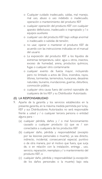 o Cualquiercuidado inadecuado, caídas,malmanejo,mal  uso,  abuso  o  uso  indebido  o  inadecuado, operaciónomantenimientodelproductoKEFo cualquieroperacióndelproductoKEFconcualquieraparatodefectuoso,inadecuadooinapropiadoy/oequipos auxiliares o cualquierusodelproductoKEFbajovoltajeanormaloinadecuadoosubidasdetensión;o  no  usar,  operar  o  mantener  el  producto  KEF  de acuerdo con las instrucciones indicadas en el manual del usuarioo La exposición del producto KEF a los líquidos deextremas temperatura, calor, agua u otros, insectos, exceso de humedad, arena, productos químicos,fugas o cualquier otro contaminanteo cualquier evento de fuerza mayor, incluyendoperonolimitadoaactosdeDios,incendios,rayos,tifones, tormentas, terremotos, huracanes, desastres naturales, tsunamis, inundaciones, guerras, disturbios, conmociónpúblicao cualquierotracausafueradelcontrolrazonabledecualquieradelosKEFysuDistribuidorAutorizado.(E)  LA RESPONSABILIDAD9. Aparte de la garantía y los servicios establecidos en lapresentegarantía,enlamáximamedidapermitidaporlaley,KEFysusDistribuidores Autorizadosnoseráresponsablefrente a usted y / o cualquier tercera persona o entidadalgunapara:-(a) cualquier pérdida, daños y / o mal funcionamientocausado a cualquier producto (s) que es / sonconectados a cualquiera de los productos KEF(b) cualquier daño, pérdida y responsabilidad (exceptoporlaslesionespersonalesomuerte),ya seadirecto,indirecto,  incidental,  consecuencial  especial,  punitivo odeotramanera,porelmotivoquefuera,quesurjade, o en relación con la instalación, entrega , uso,servicio,reparación,reemplazoy/omantenimientodelproducto KEF, o(c) cualquierdaño,pérdidayresponsabilidad(aexcepciónde los daños personales o la muerte) bajo esta