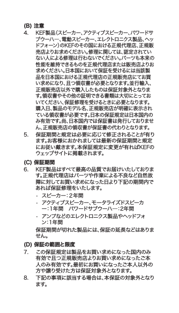 (B) 注意4.KEF製品（スピーカー、アクティブスピーカー、パワードサブウーハ―、電動スピーカー、エレクトロニクス製品、ヘッドフォーン）のKEFのその国における正規代理店、正規販売店よりお求めください。修理に関しては、認定されていない人による修理は行わないでください。パーツも本来の性能を維持できるものを正規代理店または販売店よりお求めください。日本国において保証を受けるには当該製品を日本国における正規代理店の正規販売店にてお買い求めになり、且つ領収書が必要となります。並行輸入、正規販売店以外で購入したものは保証対象外となります。領収書やその他の証明できる書類は大切にとっておいてください、保証修理を受けるときに必要となります。購入日、製品のモデル名、正規販売店が明確に表示されている領収書が必要です。日本の保証規定は日本国内のみ有効です。尚、日本国内では保証書は発行しておりません、正規販売店の領収書が保証書の代わりとなります。5. 保証期間と規定は必要に応じて修正されることが有ります。お客様におかれましては最新の保証期間と規定にお従い戴きます。本保証規定に変更が有ればKEFのウェッブサイトに掲載されます。(C) 保証期6. KEF製品はすべて最高の品質でお届けいたしております。正規代理店はパーツや作業による不良など自然故障に対してお買い求めになった日より下記の期間内であれば保証修理をいたします。• スピーカー：２年間• アクティブスピーカー、モータライズドスピーカー：1年間パワードサブウーハ―：2年間• アンプなどのエレクトロニクス製品やヘッドフォン：1年間 保証期間が切れた製品には、保証の延長などはありません。(D) 保証の範囲と限7. この保証規定は製品をお買い求めになった国内のみ有効で且つ正規販売店よりお買い求めになったご本人のみ有効です。最にお買いになったご本人以外の方や譲り受けた方は保証対象外となります。8. 下記の事項に該当する場合は、本保証の対象外となります。