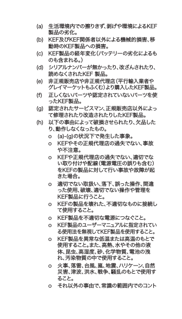 (a) 生活環境内での擦りきず、剥げや環境によるKEF製品の劣化。(b) KEF及びKEF関係者以外による機械的損害、移動時のKEF製品への損害。(c) KEF製品の経年変化（バッテリーの劣化によるものも含まれる。）(d) シリアルナンバーが無かったり、改ざんされたり、読めなくされたKEF製品。(e) 非正規販売店や非正規代理店（平行輸入業者やグレイマーケットもふくむ）より購入したKEF製品。(f) 正しくないパーツや認定されていないパーツを使ったKEF製品。(g) 認定されたサービスマン、正規販売店以外によって修理されたり改造されたりしたKEF製品。(h) 以下の事由によって破損させられたり、欠品したり、動作しなくなったもの。o (a)-(g)の状況下で発生した事象。o KEFやその正規代理店の過失でない、事故や不注意。o KEFや正規代理店の過失でない、適切でない取り付けや配線（電源電圧の誤りも含む）をKEFの製品に対して行い事故や故障が起きた場合。o 適切でない取扱い、落下、誤った操作、間違った使用、破壊、適切でない操作や管理をKEF製品に行うこと。o KEFの製品を壊れた、不適切なものに接続して 使 用すること。o KEF製品を不適切な電源につなぐこと。oKEF製品のユーザーマニュアルに指定されている使用法を無視してKEF製品を使用すること。o KEF製品を異常な低温または高温のもとで使用すること。また、高熱、水やその他の液体、昆虫、高湿度、砂、化学物質、電池の洩れ、汚染物質の中で使用すること。o 火事、落雷、台風、嵐、地震、ハリケーン、自然災害、津波、洪水、戦争、騒乱のもとで使用すること。o それ以外の事由で、常識の範囲内でのコント