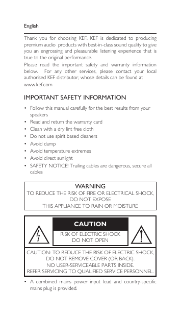 EnglishThank  you  for  choosing  KEF.  KEF  is  dedicated  to  producing premium audio  products with best-in-class sound quality to give you  an  engrossing  and  pleasurable  listening  experience  that  is true to the original performance.Please  read  the  important  safety  and  warranty  information below.    For  any  other  services,  please  contact  your  local authorised KEF distributor, whose details can be found at www.kef.comIMPORTANT SAFETY INFORMATION• Followthismanualcarefullyforthebestresultsfromyourspeakers• Readandreturnthewarrantycard• Cleanwithadrylintfreecloth• Donotusespiritbasedcleaners• Avoiddamp• Avoidtemperatureextremes• Avoiddirectsunlight• SAFETYNOTICE!Trailingcablesaredangerous,secureallcablesWARNINGTOREDUCETHERISKOFFIREORELECTRICALSHOCK,DONOTEXPOSETHISAPPLIANCETORAINORMOISTURECAUTIONRISKOFELECTRICSHOCKDONOTOPENCAUTION:TOREDUCETHERISKOFELECTRICSHOCK,DONOTREMOVECOVER(ORBACK).NOUSER-SERVICEABLEPARTSINSIDE.REFERSERVICINGTOQUALIFIEDSERVICEPERSONNEL.• A combined mains power input lead and country-specificmains plug is provided.
