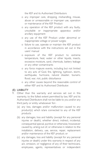 theKEFanditsAuthorisedDistributorso  any  improper  care,  dropping,  mishandling,  misuse, abuse or  unreasonable or  improper use,  operation or maintenance of the KEF Producto  any  operation  of  the  KEF  product  with  any  faulty, unsuitable or inappropriate apparatus and/orancillary equipment o  any  use  of  the  KEF  Product  under  abnormal  or inappropriatevoltageorpowersurges;o  failure to use, operate or maintain the KEF product in  accordance  with  the  instructions  set  out  in  the users’ manualo  exposure  of  the  KEF  product  to  extreme temperature,  heat,  water  or  other  liquids,  insects, excessive moisture, sand, chemicals, battery leakage or any other contaminantso anyforcemajeureevents,includingbutnotlimitedtoany acts of God, fire,lightning, typhoon,storm,earthquake,  hurricane,  natural  disaster,  tsunami, flood, war, riot, public disturbanceo  any other causes beyond the reasonable control of eitherKEFanditsAuthorisedDistributor.(E)  LIABILITY9. Other than the warranty and services set out in thiswarranty, to the fullest extent permitted by law, KEF and its AuthorisedDistributorsshallnotbeliabletoyouand/oranythirdpartyorentitywhatsoeverfor:-(a) any loss, damages and/or malfunction caused to anyproduct(s)which is/are connected to any of theKEFproducts(b) anydamages,lossandliability(exceptforanypersonalinjuries or death), whether direct, indirect, incidental,consequential special, punitive or otherwise, howsoever caused by, arising out of, or otherwise in relation to the installation,  delivery,  use,  service,  repair,  replacement and/ormaintenanceoftheKEFproduct;or(c) anydamages,lossandliability(exceptforanypersonalinjuriesordeath)underthiswarrantyinrespectofanyact, omission, or negligence of any of their technicians, employees,  agents,  representatives  or  independent 