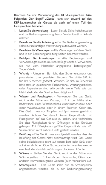 Beachten  Sie  vor  Verwendung  des  KEF-Lautsprechers  bitte Folgendes:  Der  Begriff  „Gerät“  kann  sich  sowohl  auf  den KEF-Lautsprecher  als  Ganzes  als  auch  auf  einen  Teil  des Lautsprechers beziehen.1.  Lesen Sie die Anleitung–LesenSiealleSicherheitshinweiseunddieBedienungsanleitung,bevorSiedasGerätinBetriebnehmen.2. Bewahren Sie die Anleitung auf–DieBedienungsanleitungsolltezurzukünftigenVerwendungaufbewahrtwerden.3.  Beachten Sie Warnungen–AlleWarnungenaufdemGerätundinderBedienungsanleitungsolltenbeachtetwerden.4. Befolgen  Sie  Anweisungen – Alle Bedienungs- undVerwendungshinweisemüssenbefolgtwerden.VerwendenSie nur vom Hersteller angegebene Befestigungen/Zubehörteile.5.  Wichtig - Umgehen Sie nicht den Sicherheitszweck despolarisierten bzw. geerdeten Steckers. Der dritte Stift istfürIhreSicherheitgedacht.WendenSiesichimServicefallbittestetsanqualifiziertesFachpersonal.Wartungsarbeitenoder Reparaturen sind erforderlich, wenn Teile wie dasNetzkabeloderderSteckerbeschädigtsind.6. Wasser  und  Feuchtigkeit - Verwenden Sie das Gerätnicht in der Nähe von Wasser, z. B. in der Nähe einerBadewanne,einesWaschbeckens,einerKüchenspüleodereiner  Wäschewanne  oder  in  einem  feuchten  Keller  etc. Das Gerät muss vor Tropfen und Spritzwasser geschütztwerden. Achten Sie darauf, keine Gegenstände mitFlüssigkeiten auf das Gehäuse zu stellen, und verhindernSie, dass Flüssigkeiten durch Öffnungen in das Gehäusegelangen. Mit Flüssigkeiten gefüllte Gegenstände wie z.B.VasendürfennichtaufdasGerätgestelltwerden.7.  Belüftung–DasGerätmusssoaufgestelltwerden,dassdieBelüftungdesGeräts nicht beeinträchtigt wird.DasGerätsolltebeispielsweise nicht auf einem Bett oderSofa oderaufeinerähnlichenOberflächepositioniertwerden,welcheeventuelldieVentilationsöffnungenblockierenkönnte.8.  Wärme – Stellen Sie das Gerät nicht in der Nähe vonWärmequellen, z. B. Heizkörper, Heizstrahler, Öfen oderanderenwärmeerzeugendeGeräten(auchVerstärker),auf.9.  Stromquellen – Das Gerät sollte nur an Stromquellenangeschlossen werden, die in der Bedienungsanleitung