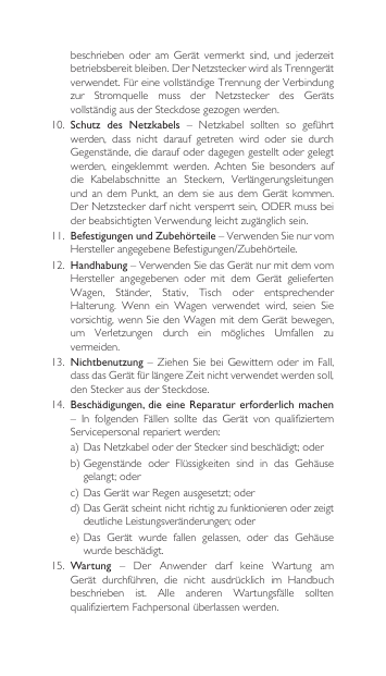 beschrieben oder am Gerät vermerkt sind, und jederzeitbetriebsbereitbleiben.DerNetzsteckerwirdalsTrenngerätverwendet.FüreinevollständigeTrennungderVerbindungzur Stromquelle muss der Netzstecker des GerätsvollständigausderSteckdosegezogenwerden.10. Schutz  des  Netzkabels – Netzkabel sollten so geführtwerden,  dass  nicht  darauf  getreten  wird  oder  sie  durch Gegenstände,diedaraufoderdagegengestelltodergelegtwerden, eingeklemmt werden. Achten Sie besonders aufdie Kabelabschnitte an Steckern, Verlängerungsleitungenundandem Punkt, an dem sie aus dem Gerätkommen.DerNetzsteckerdarfnichtversperrtsein,ODERmussbeiderbeabsichtigtenVerwendungleichtzugänglichsein.11.  Befestigungen und Zubehörteile–VerwendenSienurvomHerstellerangegebeneBefestigungen/Zubehörteile.12. Handhabung–VerwendenSiedasGerätnurmitdemvomHersteller angegebenen oder mit dem Gerät geliefertenWagen, Ständer, Stativ, Tisch oder entsprechenderHalterung. Wenn ein Wagen verwendet wird, seien Sievorsichtig,wennSiedenWagenmitdemGerätbewegen,um Verletzungen durch ein mögliches Umfallen zuvermeiden.13.  Nichtbenutzung–ZiehenSiebeiGewitternoderim Fall,dassdasGerätfürlängereZeitnichtverwendetwerdensoll,denSteckerausderSteckdose.14. Beschädigungen, die eine  Reparatur erforderlich machen – In folgenden Fällen sollte das Gerät von qualifiziertemServicepersonalrepariertwerden:a)DasNetzkabeloderderSteckersindbeschädigt;oderb)Gegenstände oder Flüssigkeiten sind in das Gehäusegelangt;oderc)DasGerätwarRegenausgesetzt;oderd)DasGerätscheintnichtrichtigzufunktionierenoderzeigtdeutlicheLeistungsveränderungen;odere)Das Gerät wurde fallen gelassen, oder das Gehäusewurde beschädigt.15.  Wartung – Der Anwender darf keine Wartung amGerät durchführen, die nicht ausdrücklich im Handbuchbeschrieben ist. Alle anderen Wartungsfälle solltenqualifiziertemFachpersonalüberlassenwerden.