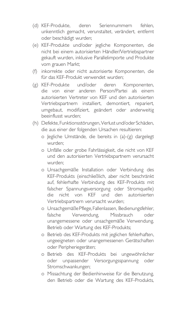 (d) KEF-Produkte, deren Seriennummern fehlen,unkenntlich  gemacht,  verunstaltet,  verändert,  entfernt oderbeschädigtwurden;(e) KEF-Produkte und/oder jegliche Komponenten, dienichtbeieinemautorisiertenHändler/Vertriebspartnergekauft wurden, inklusive Parallelimporte und Produkte vomgrauenMarkt;(f) inkorrekte oder nicht autorisierte Komponenten, diefürdasKEF-Produktverwendetwurden;(g) KEF-Produkte und/oder deren Komponenten,die von einer anderen Person/Partei als einemautorisiertenVertretervonKEFunddenautorisiertenVertriebspartnern installiert, demontiert, repariert,umgebaut, modifiziert, geändert oder anderweitigbeeinflusstwurden;(h) Defekte,Funktionsstörungen,Verlustund/oderSchäden,dieauseinerderfolgendenUrsachenresultieren:o Jegliche Umstände, die bereits in (a)-(g) dargelegtwurden;o UnfälleodergrobeFahrlässigkeit,dienichtvonKEFundden autorisierten Vertriebspartnernverursachtwurden;o Unsachgemäße Installation oder Verbindung desKEF-Produkts (einschließlich, aber nicht beschränktauf, fehlerhafte Verbindung des KEF-Produkts mitfalscher Spannungsversorgung oder Stromquelle)die  nicht  von  KEF  und  den  autorisierten Vertriebspartnernverursachtwurden;o UnsachgemäßePflege,Fallenlassen,Bedienungsfehler,falsche Verwendung, Missbrauch oderunangemessene oder unsachgemäße Verwendung,BetrieboderWartungdesKEF-Produkts;o BetriebdesKEF-Produktsmitjeglichenfehlerhaften,ungeeignetenoderunangemessenen GerätschaftenoderPeripheriegeräten;o Betrieb des KEF-Produkts bei ungewöhnlicheroder unpassender Versorgungsspannung oderStromschwankungen;o MissachtungderBedienhinweisefürdieBenutzung,den Betrieb oder die Wartung des KEF-Produkts,