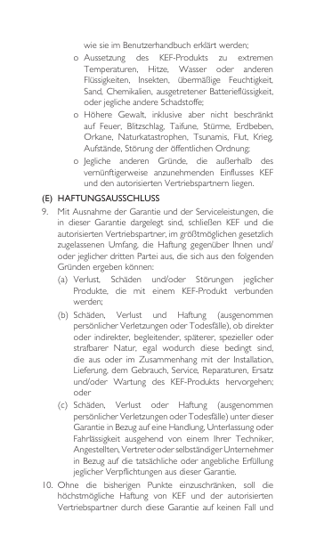 wiesieimBenutzerhandbucherklärtwerden;o Aussetzung des KEF-Produkts zu extremenTemperaturen, Hitze, Wasser oder anderenFlüssigkeiten, Insekten, übermäßige Feuchtigkeit,Sand,Chemikalien, ausgetretenerBatterieflüssigkeit,oderjeglicheandereSchadstoffe;o Höhere Gewalt, inklusive aber nicht beschränktauf Feuer, Blitzschlag, Taifune, Stürme, Erdbeben,Orkane, Naturkatastrophen, Tsunamis, Flut, Krieg,Aufstände,StörungderöffentlichenOrdnung;o Jegliche anderen Gründe, die außerhalb desvernünftigerweise anzunehmenden Einflusses KEFunddenautorisiertenVertriebspartnernliegen.(E)  HAFTUNGSAUSSCHLUSS9. MitAusnahmederGarantieundderServiceleistungen,diein dieser Garantie dargelegt sind, schließen KEF und dieautorisiertenVertriebspartner,imgrößtmöglichengesetzlichzugelassenen Umfang, die Haftung gegenüber Ihnen und/oderjeglicherdrittenParteiaus,diesichausdenfolgendenGründenergebenkönnen:(a) Verlust, Schäden und/oder Störungen jeglicherProdukte,  die  mit  einem  KEF-Produkt  verbunden werden;(b) Schäden, Verlust und Haftung (ausgenommenpersönlicherVerletzungenoderTodesfälle),obdirekteroderindirekter, begleitender,späterer,spezielleroderstrafbarer Natur, egal wodurch diese bedingt sind,die aus oder im Zusammenhang mit der Installation,Lieferung,demGebrauch,Service,Reparaturen,Ersatzund/oder Wartung des KEF-Produkts hervorgehen;oder(c) Schäden, Verlust oder Haftung (ausgenommenpersönlicherVerletzungenoderTodesfälle)unterdieserGarantieinBezugaufeineHandlung,UnterlassungoderFahrlässigkeit ausgehend von einem Ihrer Techniker,Angestellten,VertreteroderselbständigerUnternehmerinBezugaufdietatsächlicheoderangeblicheErfüllungjeglicherVerpflichtungenausdieserGarantie.10. Ohne die bisherigen Punkte einzuschränken, soll diehöchstmögliche Haftung von KEF und der autorisiertenVertriebspartnerdurchdiese Garantie auf keinen Fall und