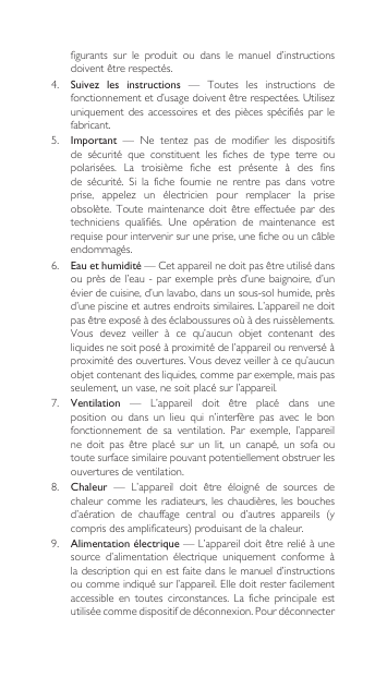 figurants  sur  le  produit  ou  dans  le  manuel  d’instructions doiventêtrerespectés.4. Suivez  les  instructions  —  Toutes  les  instructions  de fonctionnementetd’usagedoiventêtrerespectées.Utilisezuniquement  des  accessoires et des pièces  spécifiés  par  le fabricant.5.  Important — Ne tentez pas de modifier les dispositifsde  sécurité  que  constituent  les  fiches  de  type  terre  ou polarisées. La troisième fiche est présente à des finsde sécurité. Si la fiche fournie ne rentre pas dans votreprise, appelez un électricien pour remplacer la priseobsolète. Toute maintenance doit être effectuée par destechniciens qualifiés. Une opération de maintenance estrequisepourintervenirsuruneprise,uneficheouuncâbleendommagés.6. Eau et humidité—Cetappareilnedoitpasêtreutilisédansou près de  l’eau - par exemple près d’une baignoire, d’un évier de cuisine, d’un lavabo, dans un sous-sol humide, près d’unepiscineetautresendroitssimilaires.L’appareilnedoitpasêtreexposéàdeséclaboussuresoùàdesruissèlements.Vous devez veiller à ce qu’aucun objet contenant desliquides ne soit posé à proximité de l’appareil ou renversé à proximitédesouvertures.Vousdevezveilleràcequ’aucunobjetcontenantdesliquides,commeparexemple,maispasseulement, un vase, ne soit placé sur l’appareil.7.  Ventilation — L’appareil doit être placé dans uneposition  ou  dans  un  lieu  qui  n’interfère  pas  avec  le  bon fonctionnement  de  sa  ventilation.  Par  exemple,  l’appareil ne doit pas être placé sur un lit, un canapé, un sofa outoute surface similaire pouvant potentiellement obstruer les ouvertures de ventilation.8.  Chaleur — L’appareil doit être éloigné de sources dechaleur comme les  radiateurs,  les  chaudières,  les  bouches d’aération de chauffage central ou d’autres appareils (ycomprisdesamplificateurs)produisantdelachaleur.9.  Alimentation électrique—L’appareildoitêtrereliéàunesource  d’alimentation  électrique  uniquement  conforme  à la description qui en est faite dans le manuel d’instructions ou comme indiqué sur l’appareil. Elle doit rester facilement accessible en toutes circonstances. La fiche principale estutilisée comme dispositif de déconnexion. Pour déconnecter 